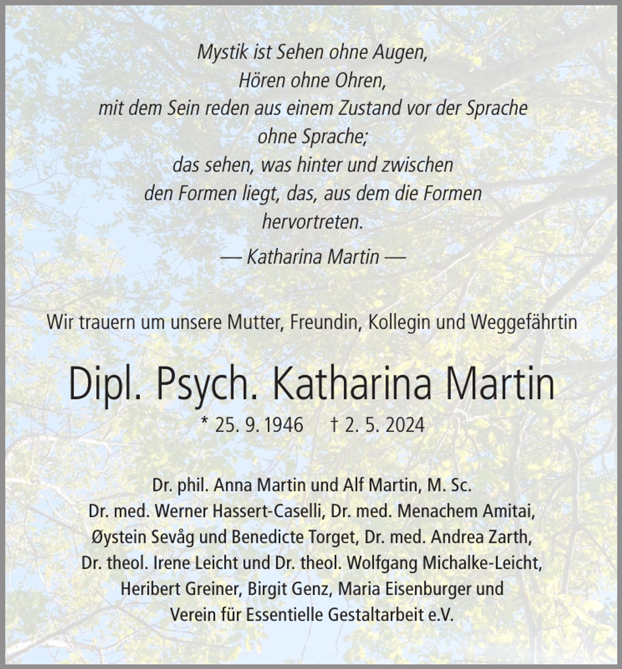 <p>Mystik ist Sehen ohne Augen,<br />Hören ohne Ohren,<br />mit dem Sein reden aus einem Zustand vor der Sprache<br />ohne Sprache;<br />das sehen, was hinter und zwischen<br />den Formen liegt, das, aus dem die Formen<br />hervortreten.<br />— Katharina Martin —<br />Wir trauern um unsere Mutter, Freundin, Kollegin und Weggefährtin</p><p>Dipl. Psych. Katharina Martin<br />* 25. 9. 1946</p><p>† 2. 5. 2024</p><p>Dr. phil. Anna Martin und Alf Martin, M. Sc.<br />Dr. med. Werner Hassert-Caselli, Dr. med. Menachem Amitai,<br />Øystein Sevåg und Benedicte Torget, Dr. med. Andrea Zarth,<br />Dr. theol. Irene Leicht und Dr. theol. Wolfgang Michalke-Leicht,<br />Heribert Greiner, Birgit Genz, Maria Eisenburger und<br />Verein für Essentielle Gestaltarbeit e.V.</p>