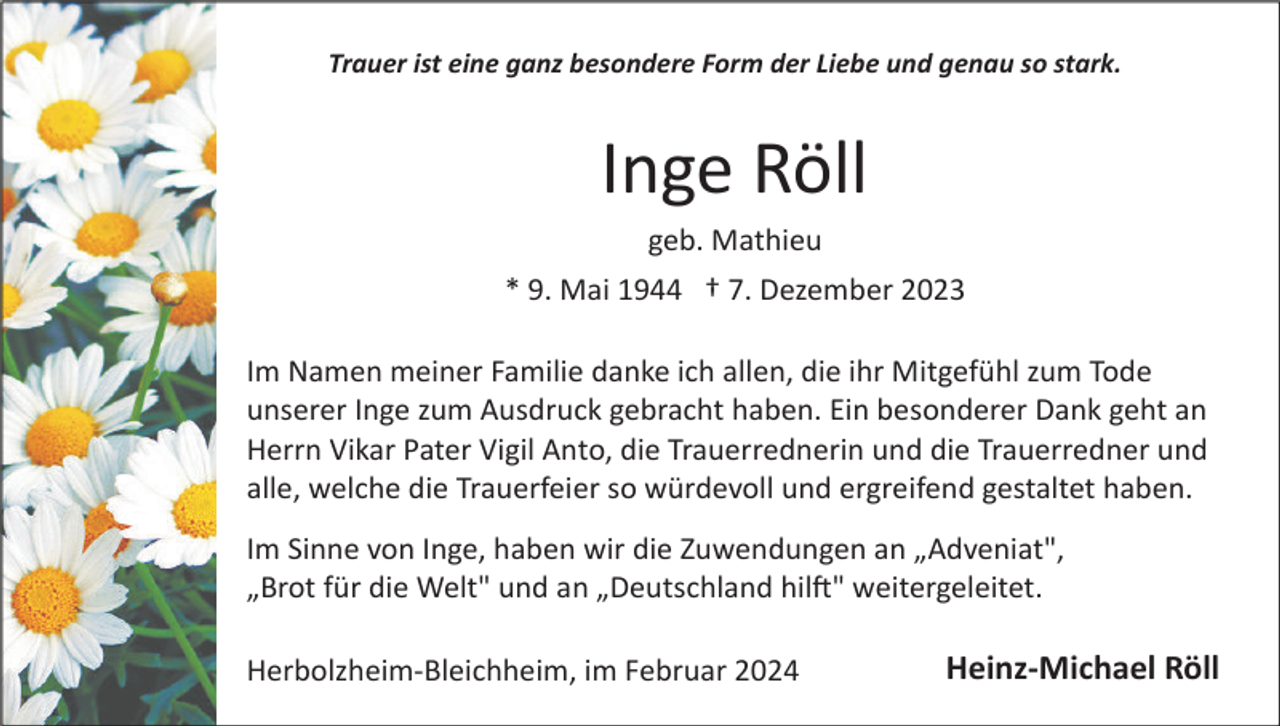 <p>Trauer ist eine ganz besondere Form der Liebe und genau so stark.</p><p>Inge Röll<br />geb. Mathieu<br />* 9. Mai 1944 † 7. Dezember 2023<br />Im Namen meiner Familie danke ich allen, die ihr Mitgefühl zum Tode<br />unserer Inge zum Ausdruck gebracht haben. Ein besonderer Dank geht an<br />Herrn Vikar Pater Vigil Anto, die Trauerrednerin und die Trauerredner und<br />alle, welche die Trauerfeier so würdevoll und ergreifend gestaltet haben.<br />Im Sinne von Inge, haben wir die Zuwendungen an „Adveniat",<br />„Brot für die Welt" und an „Deutschland hil�" weitergeleitet.<br />Herbolzheim­Bleichheim, im Februar 2024</p><p>Heinz-Michael Röll</p>