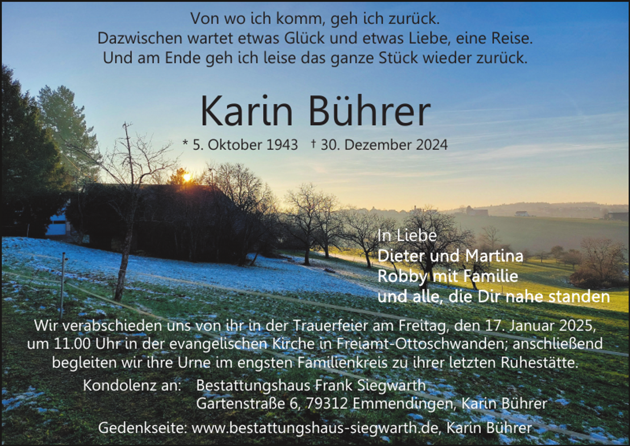 <p>Von wo ich komm, geh ich zurück.<br />Dazwischen wartet etwas Glück und etwas Liebe, eine Reise.<br />Und am Ende geh ich leise das ganze Stück wieder zurück.</p><p>Karin Bührer</p><p>* 5. Oktober 1943 † 30. Dezember 2024</p><p>In Liebe</p><p>Wir verabschieden uns von ihr in der Trauerfeier am Freitag, den 17. Januar 2025,<br />um 11.00 Uhr in der evangelischen Kirche in Freiamt-Ottoschwanden; anschließend<br />begleiten wir ihre Urne im engsten Familienkreis zu ihrer letzten Ruhestätte.<br />Kondolenz an: Bestattungshaus Frank Siegwarth<br />Gartenstraße 6, 79312 Emmendingen, Karin Bührer<br />Gedenkseite: www.bestattungshaus-siegwarth.de, Karin Bührer</p>
