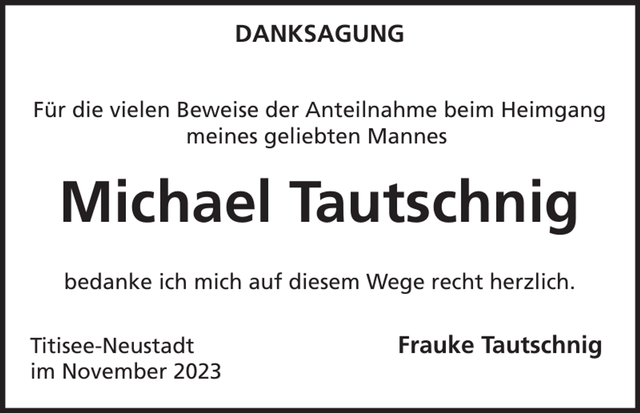 <p>DANKSAGUNG<br />Für die vielen Beweise der Anteilnahme beim Heimgang<br />meines geliebten Mannes</p><p>Michael Tautschnig<br />bedanke ich mich auf diesem Wege recht herzlich.<br />Titisee-Neustadt<br />im November 2023</p><p>Frauke Tautschnig</p>