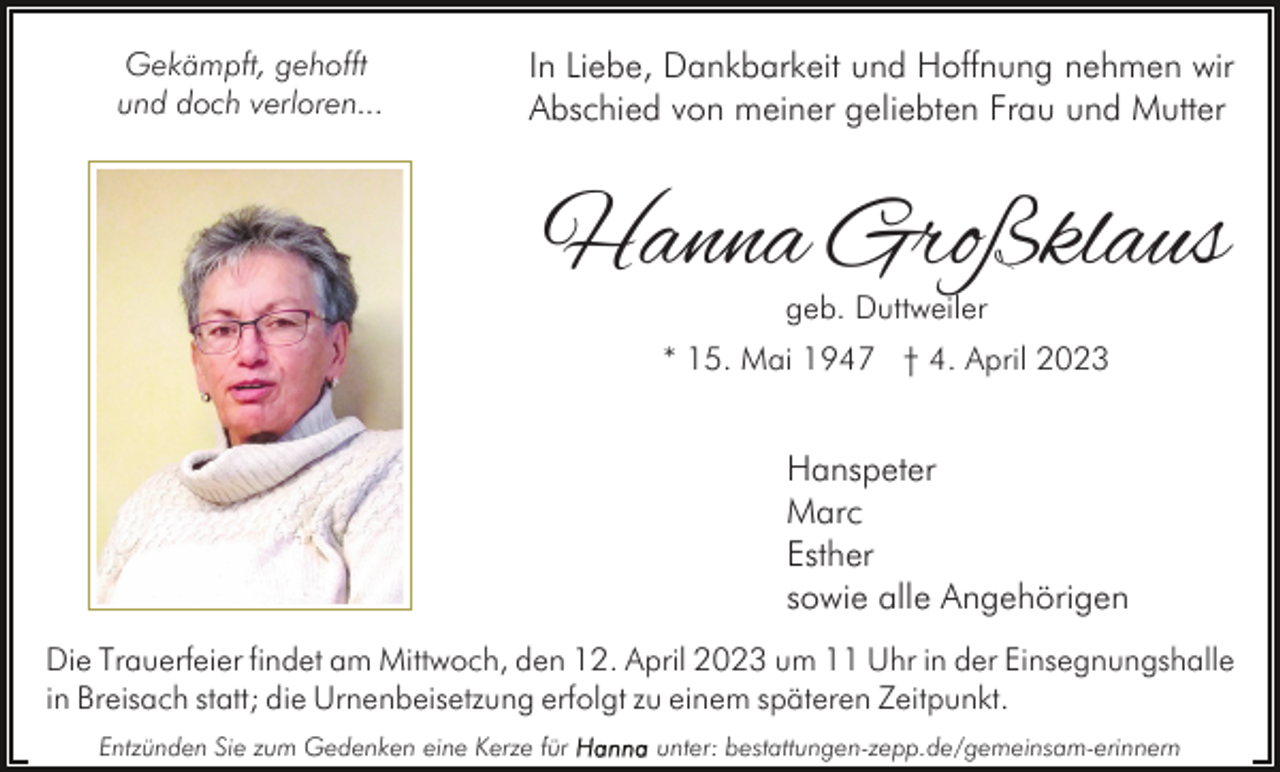 <p>Gekämpft, gehofft<br />und doch verloren...</p><p>In Liebe, Dankbarkeit und Hoffnung nehmen wir<br />Abschied von meiner geliebten Frau und Mutter</p><p>Hanna Großklaus<br />geb. Duttweiler</p><p>* 15. Mai 1947 † 4. April 2023</p><p>Hanspeter<br />Marc<br />Esther<br />sowie alle Angehörigen<br />Die Trauerfeier findet am Mittwoch, den 12. April 2023 um 11 Uhr in der Einsegnungshalle<br />in Breisach statt; die Urnenbeisetzung erfolgt zu einem späteren Zeitpunkt.<br />Entzünden Sie zum Gedenken eine Kerze für</p><p>unter: bestattungen-zepp.de/gemeinsam-erinnern</p>
