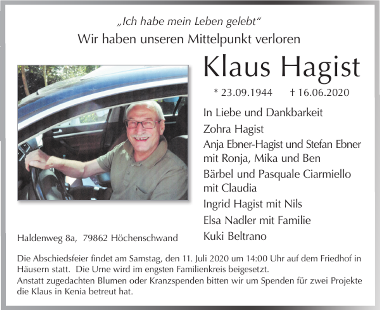 <p>„Ich habe mein Leben gelebt“</p><p>Wir haben unseren Mittelpunkt verloren</p><p>Klaus Hagist<br />* 23.09.1944</p><p>Haldenweg 8a, 79862 Höchenschwand</p><p>† 16.06.2020</p><p>In Liebe und Dankbarkeit<br />Zohra Hagist<br />Anja Ebner-Hagist und Stefan Ebner<br />mit Ronja, Mika und Ben<br />Bärbel und Pasquale Ciarmiello<br />mit Claudia<br />Ingrid Hagist mit Nils<br />Elsa Nadler mit Familie<br />Kuki Beltrano</p><p>Die Abschiedsfeier findet am Samstag, den 11. Juli 2020 um 14:00 Uhr auf dem Friedhof in<br />Häusern statt. Die Urne wird im engsten Familienkreis beigesetzt.<br />Anstatt zugedachten Blumen oder Kranzspenden bitten wir um Spenden für zwei Projekte<br />die Klaus in Kenia betreut hat.</p>