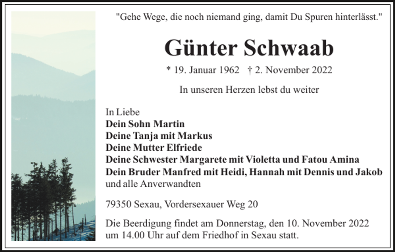 <p>"Gehe Wege, die noch niemand ging, damit Du Spuren hinterlässt."</p><p>Günter Schwaab<br />* 19. Januar 1962 † 2. November 2022<br />In unseren Herzen lebst du weiter<br />In Liebe<br />Dein Sohn Martin<br />Deine Tanja mit Markus<br />Deine Mutter Elfriede<br />Deine Schwester Margarete mit Violetta und Fatou Amina<br />Dein Bruder Manfred mit Heidi, Hannah mit Dennis und Jakob<br />und alle Anverwandten<br />79350 Sexau, Vordersexauer Weg 20<br />Die Beerdigung findet am Donnerstag, den 10. November 2022<br />um 14.00 Uhr auf dem Friedhof in Sexau statt.</p>
