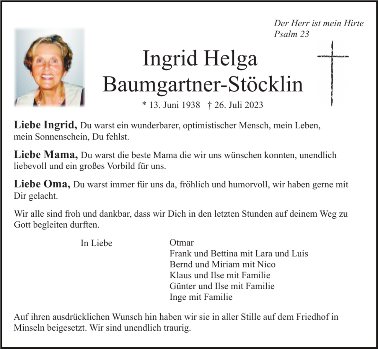 <p>Der Herr ist mein Hirte<br />Psalm 23</p><p>Ingrid Helga<br />Baumgartner-Stöcklin<br />* 13. Juni 1938 † 26. Juli 2023</p><p>Liebe Ingrid, Du warst ein wunderbarer, optimistischer Mensch, mein Leben,<br />mein Sonnenschein, Du fehlst.</p><p>Liebe Mama, Du warst die beste Mama die wir uns wünschen konnten, unendlich<br />liebevoll und ein großes Vorbild für uns.</p><p>Liebe Oma, Du warst immer für uns da, fröhlich und humorvoll, wir haben gerne mit<br />Dir gelacht.<br />Wir alle sind froh und dankbar, dass wir Dich in den letzten Stunden auf deinem Weg zu<br />Gott begleiten durften.<br />In Liebe</p><p>Otmar<br />Frank und Bettina mit Lara und Luis<br />Bernd und Miriam mit Nico<br />Klaus und Ilse mit Familie<br />Günter und Ilse mit Familie<br />Inge mit Familie</p><p>Auf ihren ausdrücklichen Wunsch hin haben wir sie in aller Stille auf dem Friedhof in<br />Minseln beigesetzt. Wir sind unendlich traurig.</p>
