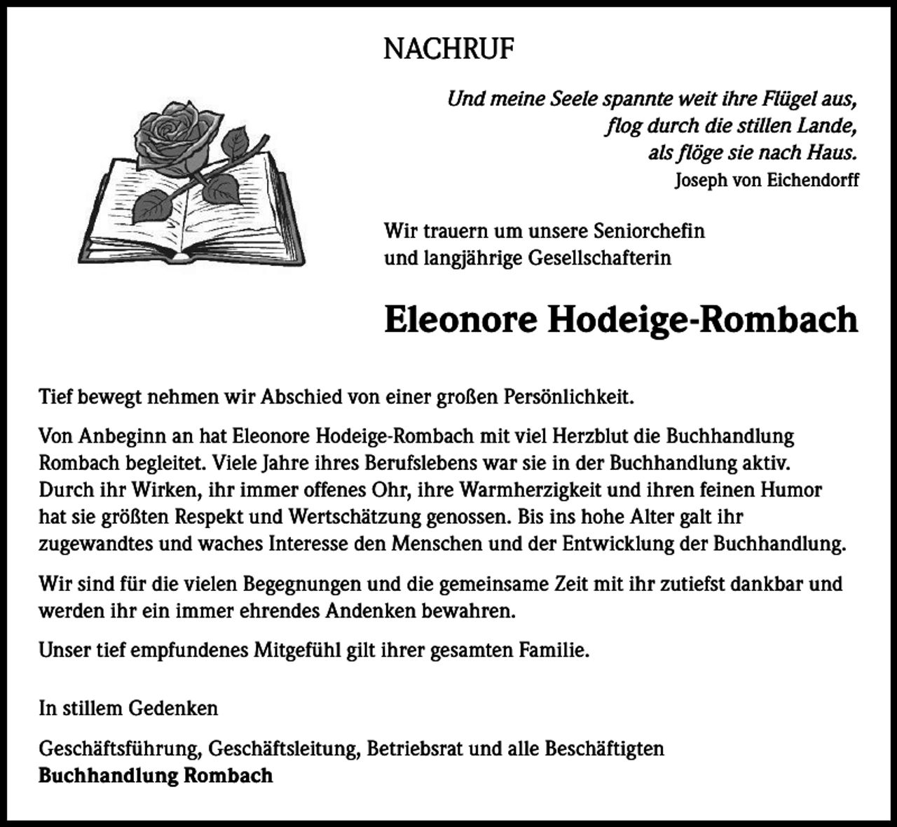 <p>NACHRUF<br />Und meine Seele spannte weit ihre Flügel aus,<br />flog durch die stillen Lande,<br />als flöge sie nach Haus.<br />Joseph von Eichendorff</p><p>Wir trauern um unsere Seniorchefin<br />und langjährige Gesellschafterin</p><p>Eleonore Hodeige-Rombach<br />Tief bewegt nehmen wir Abschied von einer großen Persönlichkeit.<br />Von Anbeginn an hat Eleonore Hodeige-Rombach mit viel Herzblut die Buchhandlung<br />Rombach begleitet. Viele Jahre ihres Berufslebens war sie in der Buchhandlung aktiv.<br />Durch ihr Wirken, ihr immer offenes Ohr, ihre Warmherzigkeit und ihren feinen Humor<br />hat sie größten Respekt und Wertschätzung genossen. Bis ins hohe Alter galt ihr<br />zugewandtes und waches Interesse den Menschen und der Entwicklung der Buchhandlung.<br />Wir sind für die vielen Begegnungen und die gemeinsame Zeit mit ihr zutiefst dankbar und<br />werden ihr ein immer ehrendes Andenken bewahren.<br />Unser tief empfundenes Mitgefühl gilt ihrer gesamten Familie.<br />In stillem Gedenken<br />Geschäftsführung, Geschäftsleitung, Betriebsrat und alle Beschäftigten<br />Buchhandlung Rombach</p>