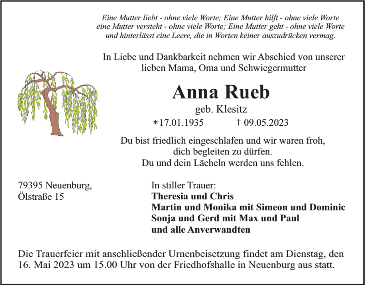 <p>Eine Mutter liebt - ohne viele Worte; Eine Mutter hilft - ohne viele Worte<br />eine Mutter versteht - ohne viele Worte; Eine Mutter geht - ohne viele Worte<br />und hinterlässt eine Leere, die in Worten keiner auszudrücken vermag.</p><p>In Liebe und Dankbarkeit nehmen wir Abschied von unserer<br />lieben Mama, Oma und Schwiegermutter</p><p>Anna Rueb<br />geb. Klesitz<br />* 17.01.1935</p><p>†</p><p>09.05.2023</p><p>Du bist friedlich eingeschlafen und wir waren froh,<br />dich begleiten zu dürfen.<br />Du und dein Lächeln werden uns fehlen.<br />79395 Neuenburg,<br />Ölstraße 15</p><p>In stiller Trauer:<br />Theresia und Chris<br />Martin und Monika mit Simeon und Dominic<br />Sonja und Gerd mit Max und Paul<br />und alle Anverwandten</p><p>Die Trauerfeier mit anschließender Urnenbeisetzung findet am Dienstag, den<br />16. Mai 2023 um 15.00 Uhr von der Friedhofshalle in Neuenburg aus statt.</p>