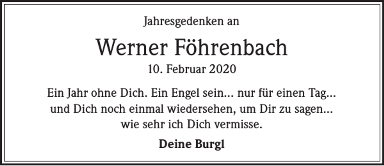 <p>Jahresgedenken an</p><p>Werner Föhrenbach<br />10. Februar 2020</p><p>Ein Jahr ohne Dich. Ein Engel sein... nur für einen Tag...<br />und Dich noch einmal wiedersehen, um Dir zu sagen...<br />wie sehr ich Dich vermisse.<br />Deine Burgl</p>