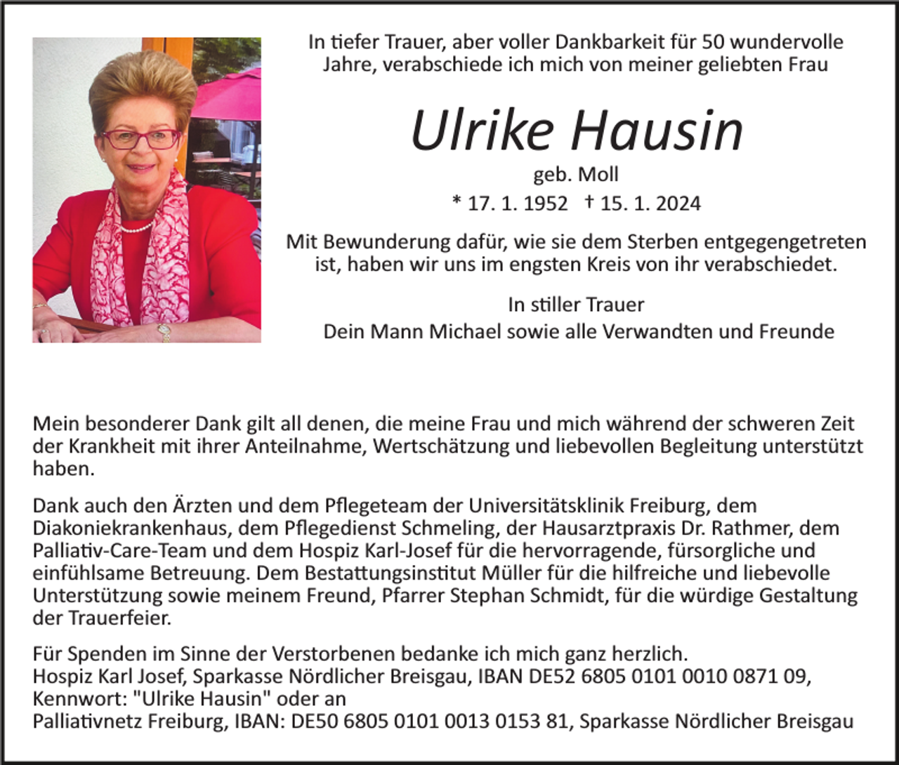 <p>In tiefer Trauer, aber voller Dankbarkeit für 50 wundervolle<br />Jahre, verabschiede ich mich von meiner geliebten Frau<br />Bild einfügen</p><p>Ulrike Hausin<br />geb. Moll<br />* 17. 1. 1952 † 15. 1. 2024</p><p>Mit Bewunderung dafür, wie sie dem Sterben entgegengetreten<br />ist, haben wir uns im engsten Kreis von ihr verabschiedet.<br />In stiller Trauer<br />Dein Mann Michael sowie alle Verwandten und Freunde</p><p>Mein besonderer Dank gilt all denen, die meine Frau und mich während der schweren Zeit<br />der Krankheit mit ihrer Anteilnahme, Wertschätzung und liebevollen Begleitung unterstützt<br />haben.<br />Dank auch den Ärzten und dem Pﬂegeteam der Universitätsklinik Freiburg, dem<br />Diakoniekrankenhaus, dem Pﬂegedienst Schmeling, der Hausarztpraxis Dr. Rathmer, dem<br />Palliativ­Care­Team und dem Hospiz Karl­Josef für die hervorragende, fürsorgliche und<br />einfühlsame Betreuung. Dem Bestattungsinstitut Müller für die hilfreiche und liebevolle<br />Unterstützung sowie meinem Freund, Pfarrer Stephan Schmidt, für die würdige Gestaltung<br />der Trauerfeier.<br />Für Spenden im Sinne der Verstorbenen bedanke ich mich ganz herzlich.<br />Hospiz Karl Josef, Sparkasse Nördlicher Breisgau, IBAN DE52 6805 0101 001871 09,<br />Kennwort: "Ulrike Hausin" oder an<br />Palliativnetz Freiburg, IBAN: DE50 6805 0101 0013 0153 81, Sparkasse Nördlicher Breisgau</p>