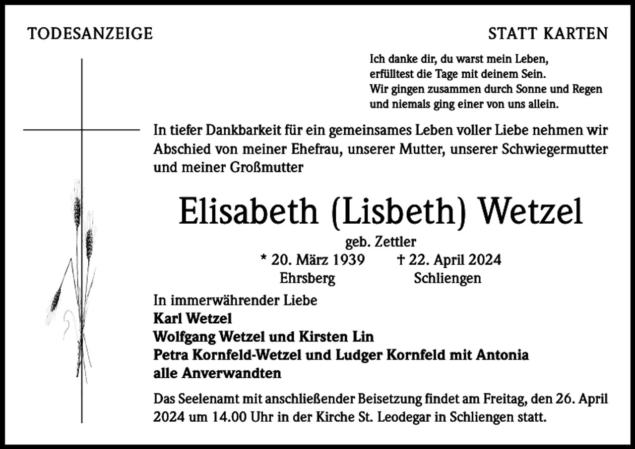 <p>TODESANZEIGE</p><p>STATT KARTEN<br />Ich danke dir, du warst mein Leben,<br />erfülltest die Tage mit deinem Sein.<br />Wir gingen zusammen durch Sonne und Regen<br />und niemals ging einer von uns allein.</p><p>In tiefer Dankbarkeit für ein gemeinsames Leben voller Liebe ­nehmen wir<br />Abschied von meiner Ehefrau, unserer Mutter, u<br />­ nserer Schwiegermutter<br />und meiner Großmutter</p><p>Elisabeth (Lisbeth) Wetzel</p><p>geb. Zettler<br />* 20. März 1939 † 22. April 2024<br />Ehrsberg Schliengen<br />In immerwährender Liebe<br />Karl Wetzel<br />Wolfgang Wetzel und Kirsten Lin<br />Petra Kornfeld-Wetzel und Ludger Kornfeld mit Antonia<br />alle Anverwandten</p><p>Das Seelenamt mit anschließender Beisetzung findet am Freitag, den 26. April<br />2024 um 14.00 Uhr in der Kirche St. Leodegar in Schliengen statt.</p>