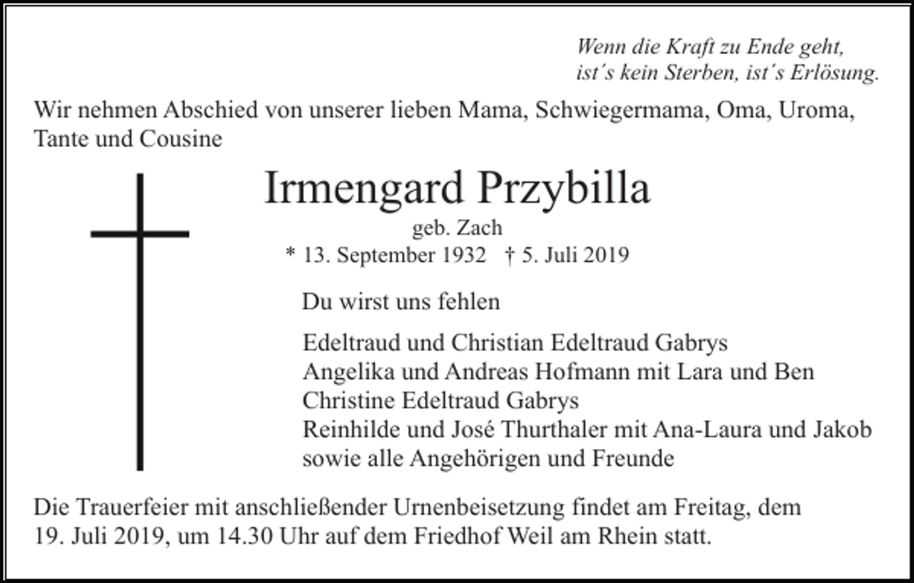 <p>Wenn die Kraft zu Ende geht,<br />ist´s kein Sterben, ist´s Erlösung.</p><p>Wir nehmen Abschied von unserer lieben Mama, Schwiegermama, Oma, Uroma,<br />Tante und Cousine</p><p>Irmengard Przybilla<br />geb. Zach<br />* 13. September 1932 † 5. Juli 2019</p><p>Du wirst uns fehlen<br />Edeltraud und Christian Edeltraud Gabrys<br />Angelika und Andreas Hofmann mit Lara und Ben<br />Christine Edeltraud Gabrys<br />Reinhilde und José Thurthaler mit Ana-Laura und Jakob<br />sowie alle Angehörigen und Freunde<br />Die Trauerfeier mit anschließender Urnenbeisetzung findet am Freitag, dem<br />19. Juli 2019, um 14.30 Uhr auf dem Friedhof Weil am Rhein statt.</p>