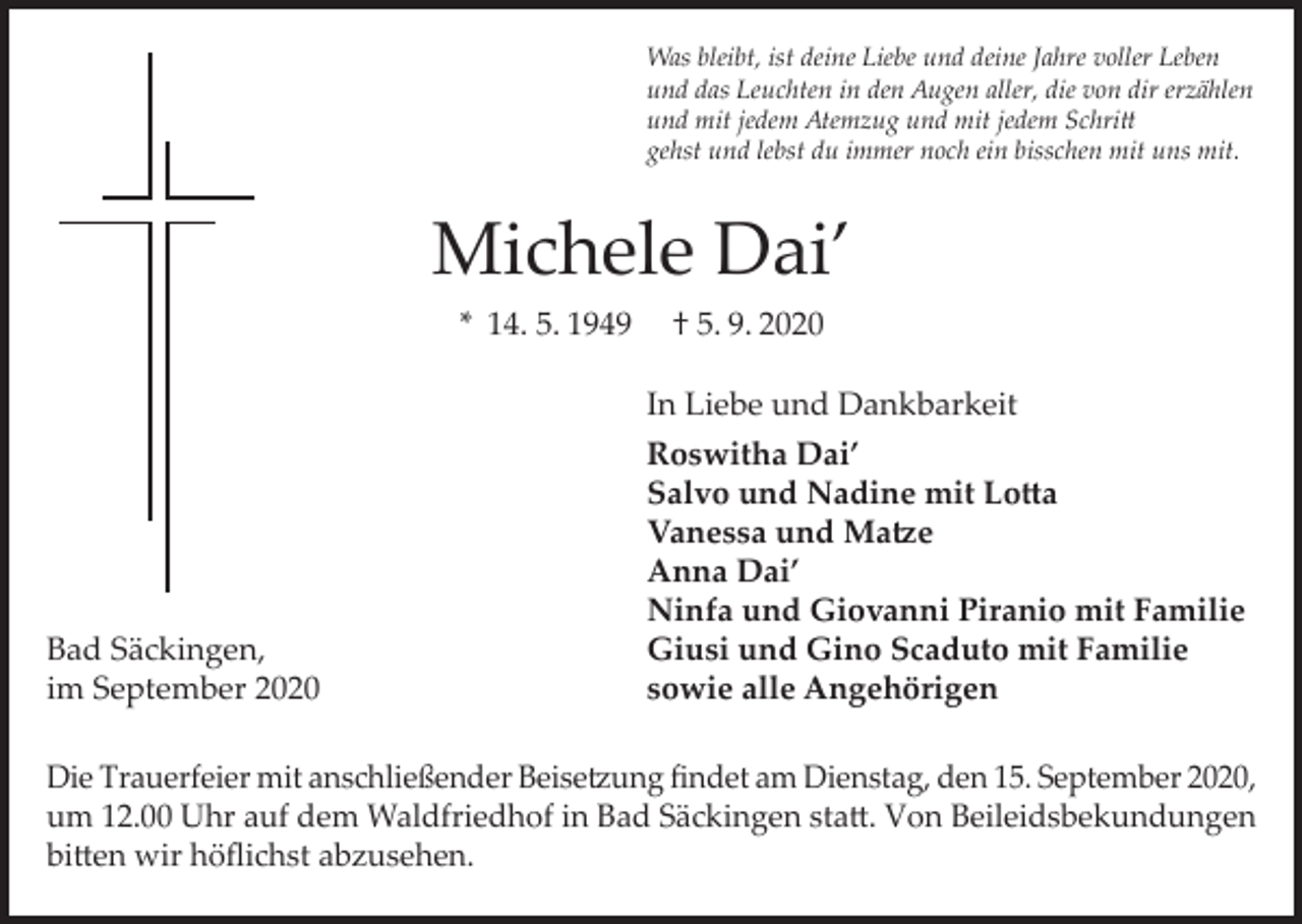 <p>Was bleibt, ist deine Liebe und deine Jahre voller Leben<br />und das Leuchten in den Augen aller, die von dir erzählen<br />und mit jedem Atemzug und mit jedem Schritt<br />gehst und lebst du immer noch ein bisschen mit uns mit.</p><p>Michele Dai’<br />* 14. 5. 1949</p><p>Bad Säckingen,<br />im September 2020</p><p>† 5. 9. 2020<br />In Liebe und Dankbarkeit<br />Roswitha Dai’<br />Salvo und Nadine mit Lotta<br />Vanessa und Matze<br />Anna Dai’<br />Ninfa und Giovanni Piranio mit Familie<br />Giusi und Gino Scaduto mit Familie<br />sowie alle Angehörigen</p><p>Die Trauerfeier mit anschließender Beisetzung findet am Dienstag, den 15. September 2020,<br />um 12.00 Uhr auf dem Waldfriedhof in Bad Säckingen statt. Von Beileidsbekundungen<br />bitten wir höflichst abzusehen.</p>