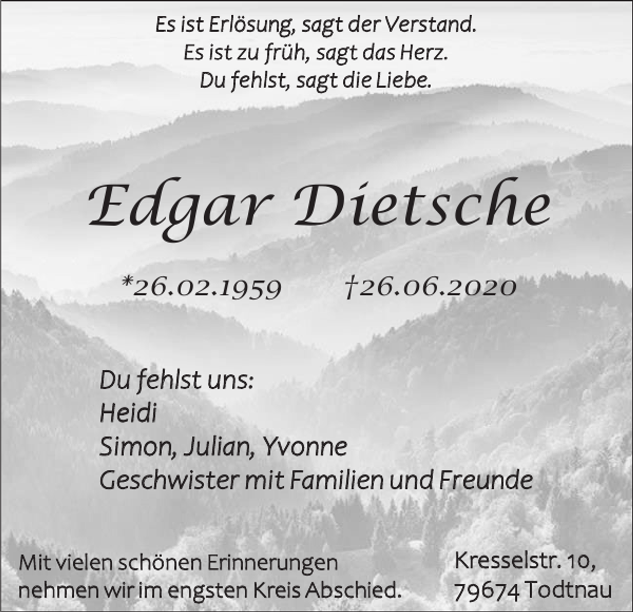 <p>Es ist Erlösung, sagt der Verstand.<br />Es ist zu früh, sagt das Herz.<br />Du fehlst, sagt die Liebe.</p><p>Edgar Dietsche<br />*26.02.1959</p><p>†26.06.2020</p><p>Du fehlst uns:<br />Heidi<br />Simon, Julian, Yvonne<br />Geschwister mit Familien und Freunde<br />Mit vielen schönen Erinnerungen<br />nehmen wir im engsten Kreis Abschied.</p><p>Kresselstr. 10,<br />79674 Todtnau</p>