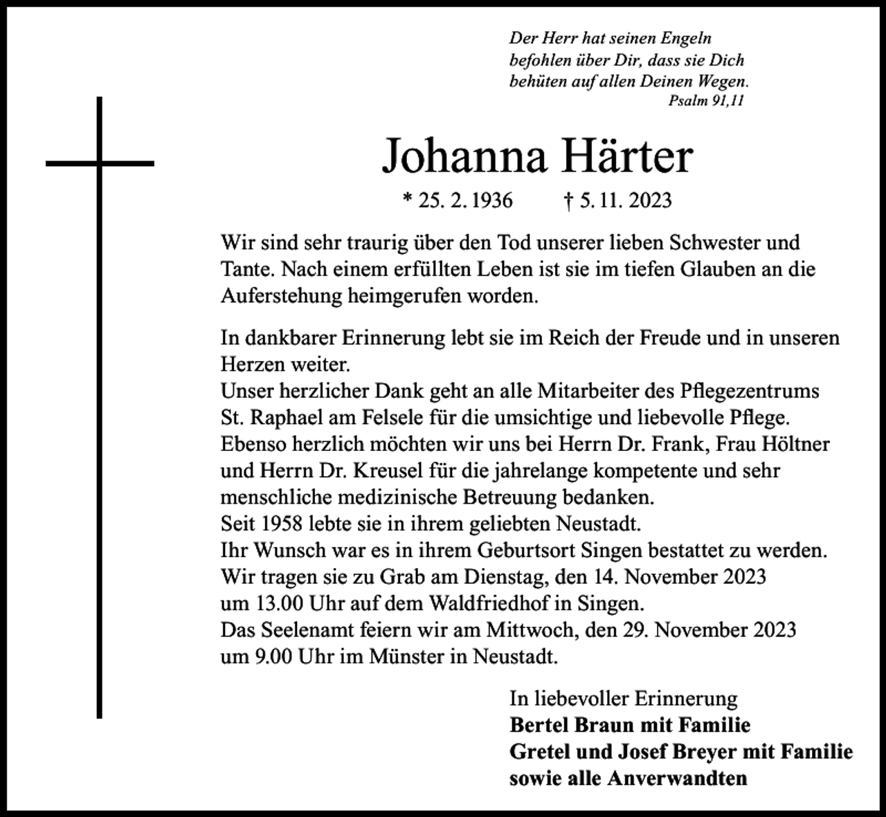 <p>Der Herr hat seinen Engeln<br />befohlen über Dir, dass sie Dich<br />behüten auf allen Deinen Wegen.<br />Psalm 91,11</p><p>Johanna Härter<br />* 25. 2. 1936</p><p>† 5. 11. 2023</p><p>Wir sind sehr traurig über den Tod unserer lieben Schwester und<br />Tante. Nach einem erfüllten Leben ist sie im tiefen Glauben an die<br />Auferstehung heimgerufen worden.<br />In dankbarer Erinnerung lebt sie im Reich der Freude und in unseren<br />Herzen weiter.<br />Unser herzlicher Dank geht an alle Mitarbeiter des Pflegezentrums<br />St. Raphael am Felsele für die umsichtige und liebevolle Pflege.<br />Ebenso herzlich möchten wir uns bei Herrn Dr. Frank, Frau Höltner<br />und Herrn Dr. Kreusel für die jahrelange kompetente und sehr<br />menschliche medizinische Betreuung bedanken.<br />Seit 1958 lebte sie in ihrem geliebten Neustadt.<br />Ihr Wunsch war es in ihrem Geburtsort Singen bestattet zu werden.<br />Wir tragen sie zu Grab am Dienstag, den 14. November 2023<br />um 13.00 Uhr auf dem Waldfriedhof in Singen.<br />Das Seelenamt feiern wir am Mittwoch, den 29. November 2023<br />um 9.00 Uhr im Münster in Neustadt.<br />In liebevoller Erinnerung<br />Bertel Braun mit Familie<br />Gretel und Josef Breyer mit Familie<br />sowie alle Anverwandten</p>