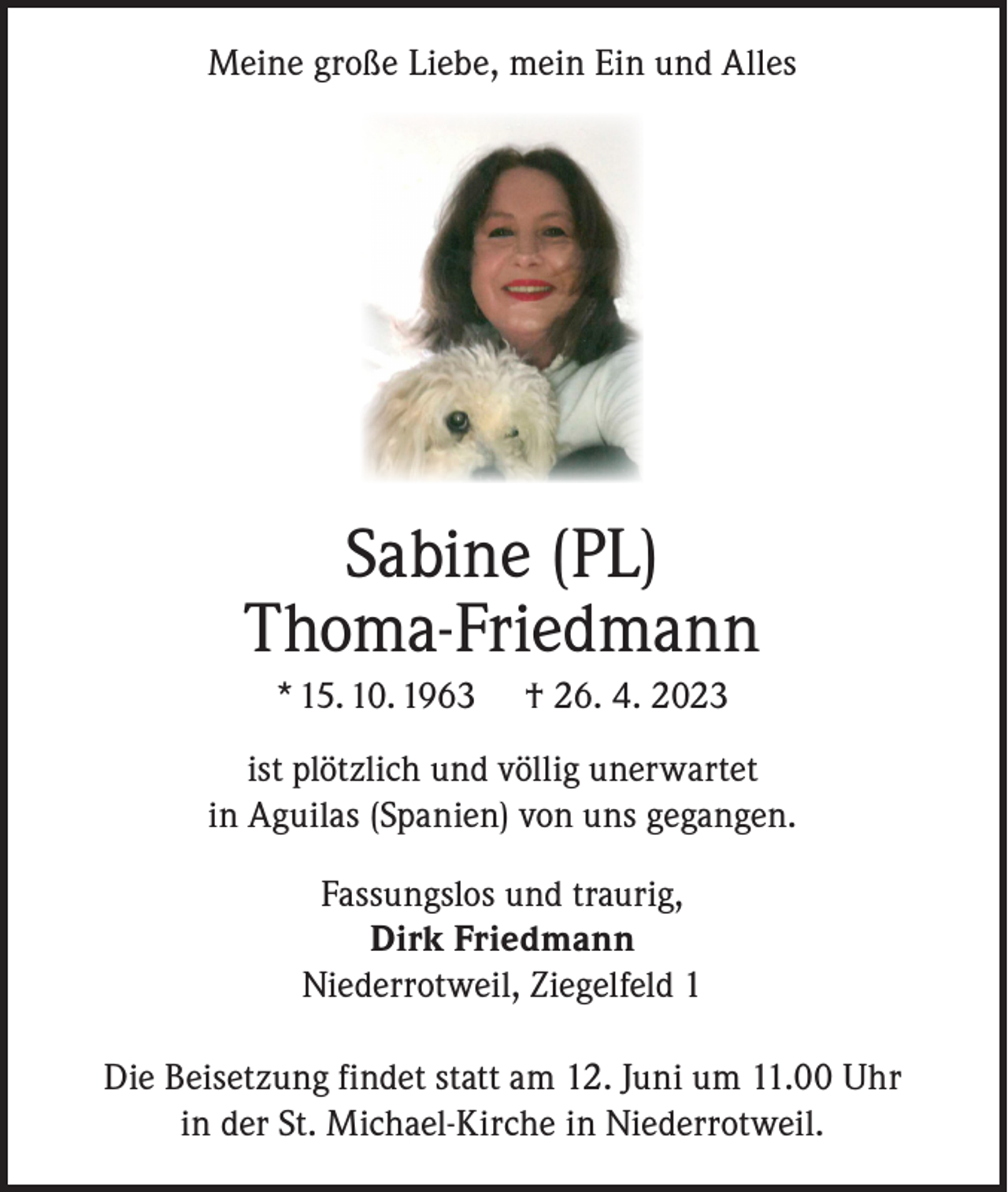 <p>Meine große Liebe, mein Ein und Alles</p><p>Sabine (PL)<br />Thoma-Friedmann<br />* 15. 10. 1963</p><p>† 26. 4. 2023</p><p>ist plötzlich und völlig unerwartet<br />in Aguilas (Spanien) von uns gegangen.<br />Fassungslos und traurig,<br />Dirk Friedmann<br />Niederrotweil, Ziegelfeld 1<br />Die Beisetzung findet statt am 12. Juni um 11.00 Uhr<br />in der St. Michael-Kirche in Niederrotweil.</p>