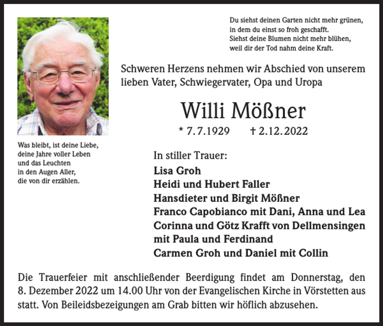 <p>Du siehst deinen Garten nicht mehr grünen,<br />in dem du einst so froh geschafft.<br />Siehst deine Blumen nicht mehr blühen,<br />weil dir der Tod nahm deine Kraft.</p><p>Schweren Herzens nehmen wir Abschied von unserem<br />lieben Vater, Schwiegervater, Opa und Uropa</p><p>Willi Mößner<br />* 7. 7.1929<br />Was bleibt, ist deine Liebe,<br />deine Jahre voller Leben<br />und das Leuchten<br />in den Augen Aller,<br />die von dir erzählen.</p><p>† 2.12. 2022</p><p>In stiller Trauer:<br />Lisa Groh<br />Heidi und Hubert Faller<br />Hansdieter und Birgit Mößner<br />Franco Capobianco mit Dani, Anna und Lea<br />Corinna und Götz Krafft von Dellmensingen<br />mit Paula und Ferdinand<br />Carmen Groh und Daniel mit Collin</p><p>Die Trauerfeier mit anschließender Beerdigung findet am Donnerstag, den<br />8. Dezember 2022 um 14.00 Uhr von der Evangelischen Kirche in Vörstetten aus<br />statt. Von Beileidsbezeigungen am Grab bitten wir höflich abzusehen.</p>