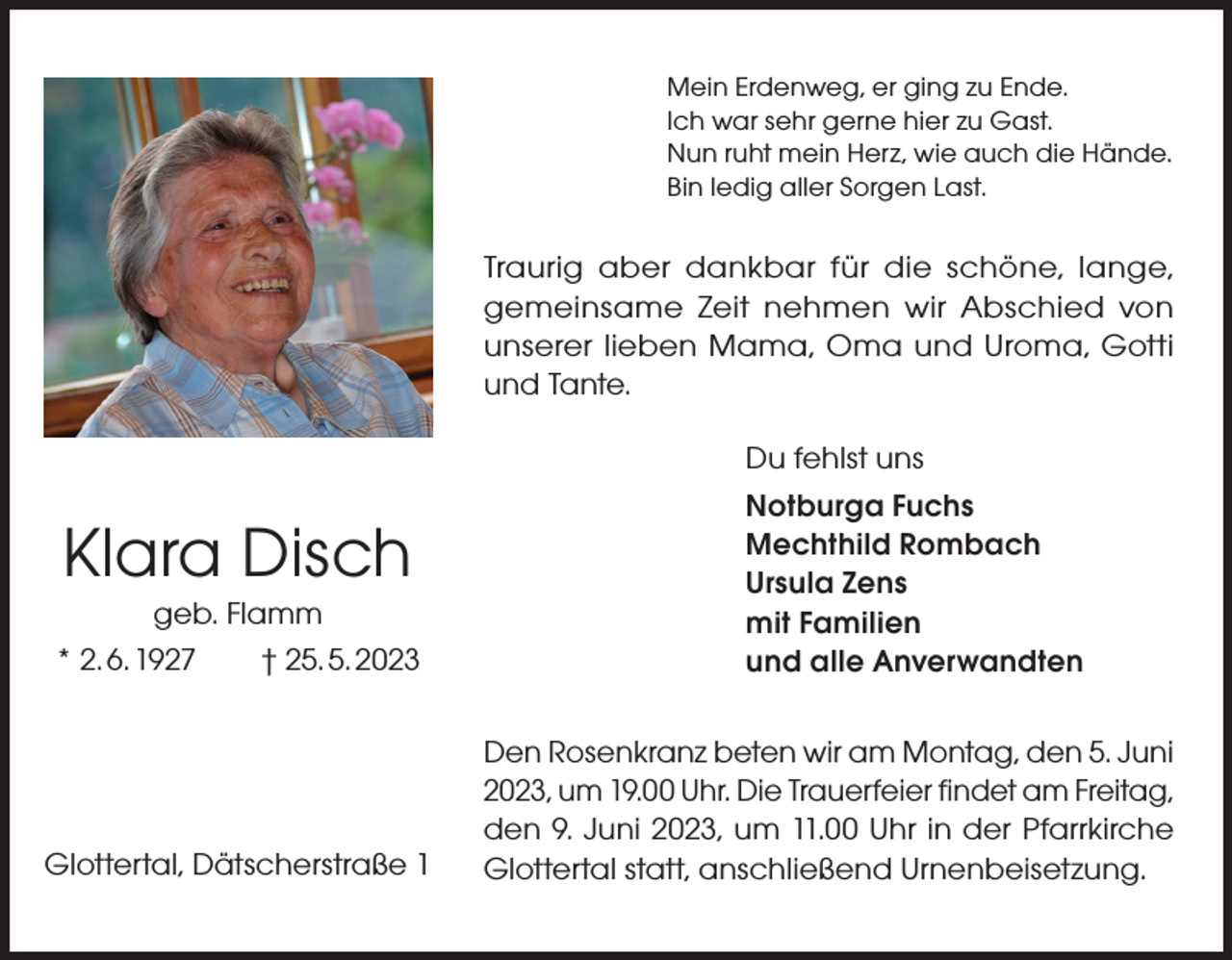 <p>Mein Erdenweg, er ging zu Ende.<br />Ich war sehr gerne hier zu Gast.<br />Nun ruht mein Herz, wie auch die Hände.<br />Bin ledig aller Sorgen Last.</p><p>Traurig aber dankbar für die schöne, lange,<br />gemeinsame Zeit nehmen wir Abschied von<br />unserer lieben Mama, Oma und Uroma, Gotti<br />und Tante.</p><p>Klara Disch<br />geb. Flamm<br />* 2. 6. 1927 † 25. 5. 2023</p><p>Glottertal, Dätscherstraße 1</p><p>Du fehlst uns<br />Notburga Fuchs<br />Mechthild Rombach<br />Ursula Zens<br />mit Familien<br />und alle Anverwandten<br />Den Rosenkranz beten wir am Montag, den 5. Juni<br />2023, um 19.00 Uhr. Die Trauerfeier findet am Freitag,<br />den 9. Juni 2023, um 11.00 Uhr in der Pfarrkirche<br />Glottertal statt, anschließend Urnenbeisetzung.</p>