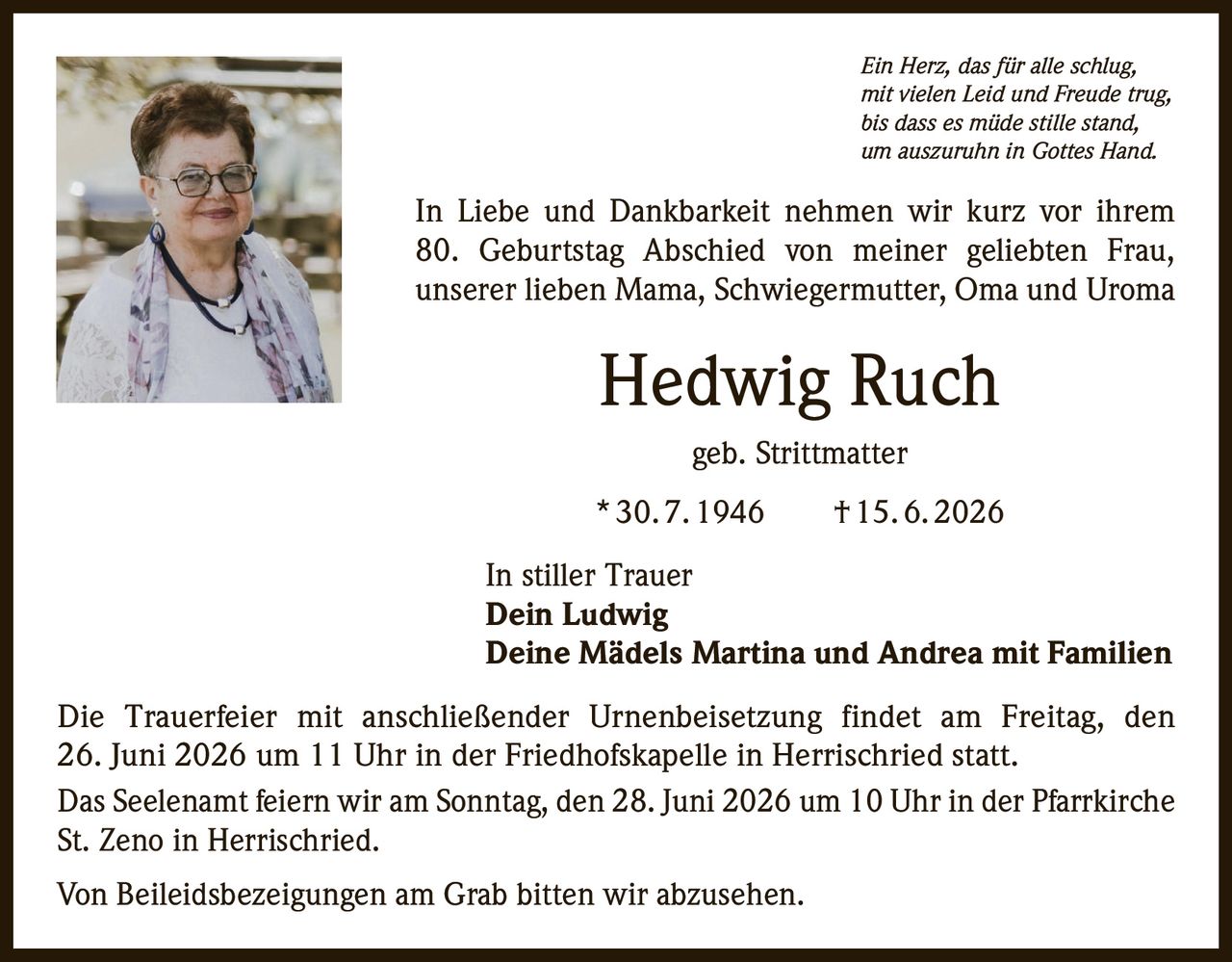 <p><i>Ein Herz, das für alle schlug,<br>mit vielen Leid und Freude trug,<br>bis dass es müde stille stand,<br>um auszuruhn in Gottes Hand.</i></p>

<p>In Liebe und Dankbarkeit nehmen wir kurz vor ihrem 80. Geburtstag Abschied von meiner geliebten Frau, unserer lieben Mama, Schwiegermutter, Oma und Uroma</p>

<p><strong>Hedwig Ruch</strong><br>geb. Strittmatter<br>* 30. 7. 1946 † 15. 6. 2026</p>

<p>In stiller Trauer<br><strong>Dein Ludwig</strong><br><strong>Deine Mädels Martina und Andrea mit Familien</strong></p>

<p>Die Trauerfeier mit anschließender Urnenbeisetzung findet am Freitag, den 26. Juni 2026 um 11 Uhr in der Friedhofskapelle in Herrischried statt.</p>

<p>Das Seelenamt feiern wir am Sonntag, den 28. Juni 2026 um 10 Uhr in der Pfarrkirche St. Zeno in Herrischried.</p>

<p>Von Beileidsbezeigungen am Grab bitten wir abzusehen.</p>