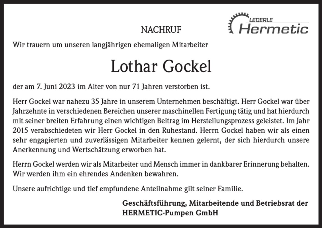 <p>NACHRUF<br />Wir trauern um unseren langjährigen ehemaligen Mitarbeiter</p><p>Lothar Gockel<br />der am 7. Juni 2023 im Alter von nur 71 Jahren verstorben ist.<br />Herr Gockel war nahezu 35 Jahre in unserem Unternehmen beschäftigt. Herr Gockel war über<br />Jahrzehnte in verschiedenen Bereichen unserer maschinellen Fertigung tätig und hat hierdurch<br />mit seiner breiten Erfahrung einen wichtigen Beitrag im Herstellungsprozess geleistet. Im Jahr<br />2015 verabschiedeten wir Herr Gockel in den Ruhestand. Herrn Gockel haben wir als einen<br />sehr engagierten und zuverlässigen Mitarbeiter kennen gelernt, der sich hierdurch unsere<br />Anerkennung und Wertschätzung erworben hat.<br />Herrn Gockel werden wir als Mitarbeiter und Mensch immer in dankbarer Erinnerung behalten.<br />Wir werden ihm ein ehrendes Andenken bewahren.<br />Unsere aufrichtige und tief empfundene Anteilnahme gilt seiner Familie.<br />Geschäftsführung, Mitarbeitende und Betriebsrat der<br />HERMETIC-Pumpen GmbH</p>
