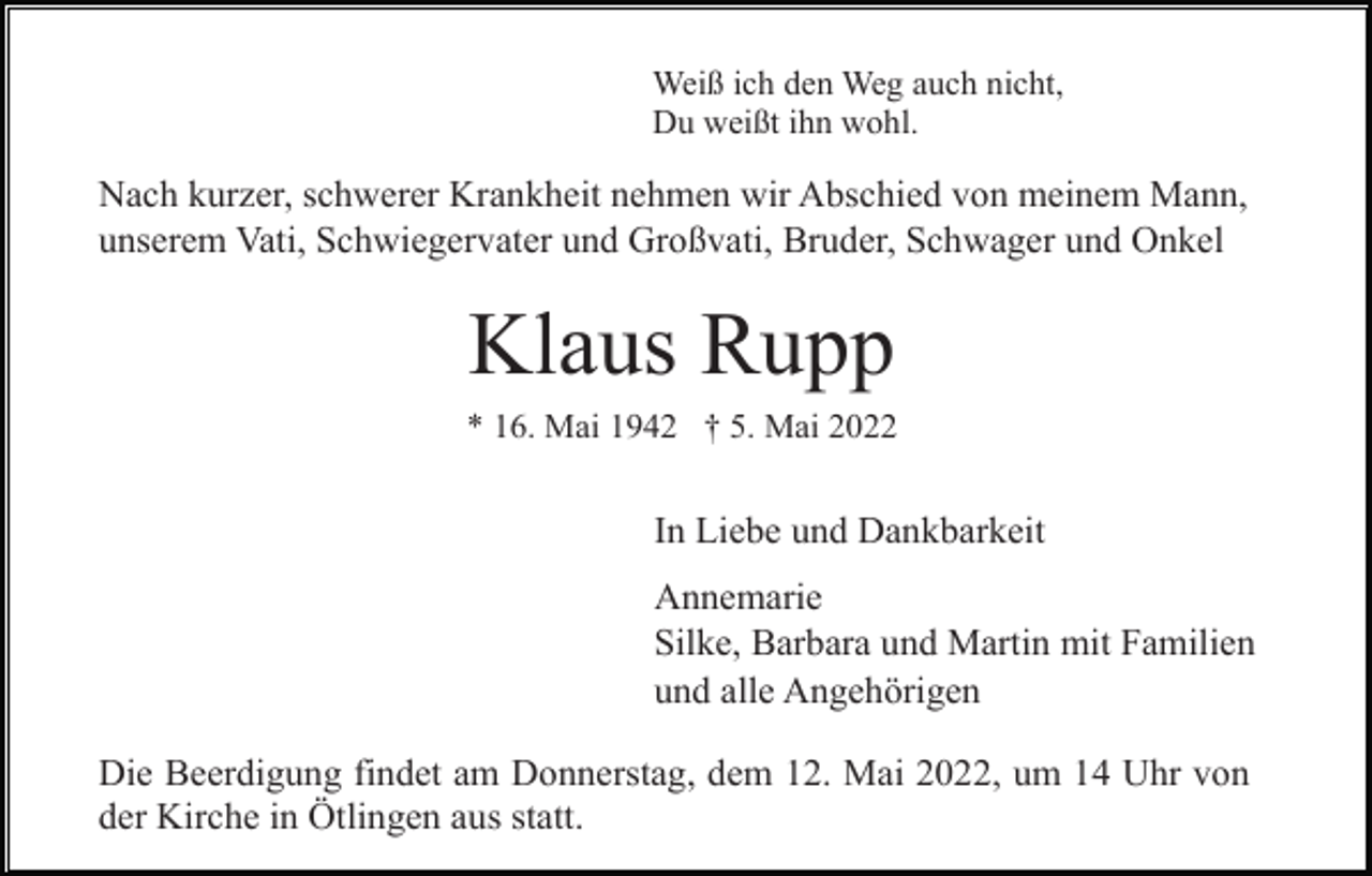 <p>Weiß ich den Weg auch nicht,<br />Du weißt ihn wohl.</p><p>Nach kurzer, schwerer Krankheit nehmen wir Abschied von meinem Mann,<br />unserem Vati, Schwiegervater und Großvati, Bruder, Schwager und Onkel</p><p>Klaus Rupp<br />* 16. Mai 1942 † 5. Mai 2022</p><p>In Liebe und Dankbarkeit<br />Annemarie<br />Silke, Barbara und Martin mit Familien<br />und alle Angehörigen<br />Die Beerdigung findet am Donnerstag, dem 12. Mai 2022, um 14 Uhr von<br />der Kirche in Ötlingen aus statt.</p>