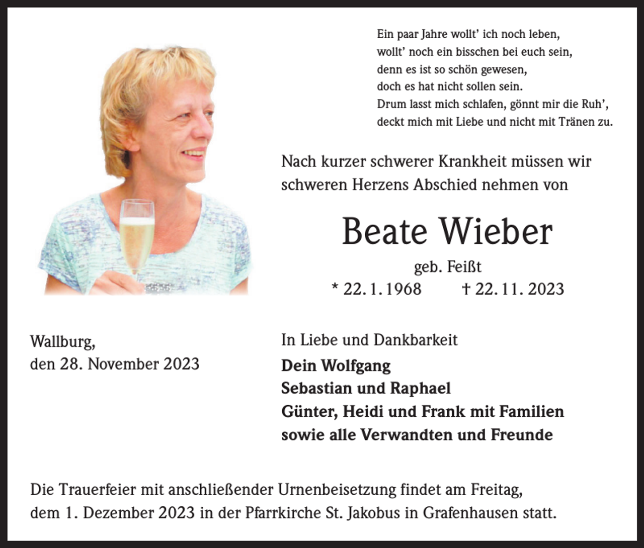<p>Ein paar Jahre wollt’ ich noch leben,<br />wollt’ noch ein bisschen bei euch sein,<br />denn es ist so schön gewesen,<br />doch es hat nicht sollen sein.<br />Drum lasst mich schlafen, gönnt mir die Ruh’,<br />deckt mich mit Liebe und nicht mit Tränen zu.</p><p>Nach kurzer schwerer Krankheit müssen wir<br />schweren Herzens Abschied nehmen von</p><p>Beate Wieber<br />geb. Feißt<br />* 22. 1. 1968 † 22. 11. 2023<br />Wallburg,<br />den 28. November 2023</p><p>In Liebe und Dankbarkeit<br />Dein Wolfgang<br />Sebastian und Raphael<br />Günter, Heidi und Frank mit Familien<br />sowie alle Verwandten und Freunde</p><p>Die Trauerfeier mit anschließender Urnenbeisetzung findet am Freitag,<br />dem 1. Dezember 2023 in der Pfarrkirche St. Jakobus in Grafenhausen statt.</p>