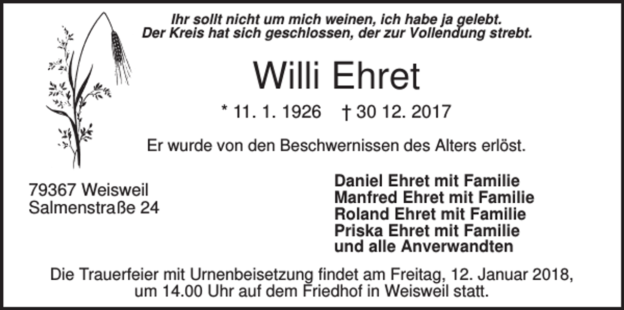 <p>Ihr sollt nicht um mich weinen, ich habe ja gelebt.<br />Der Kreis hat sich geschlossen, der zur Vollendung strebt.</p><p>Willi Ehret<br />* 11. 1. 1926</p><p>† 30 12. 2017</p><p>Er wurde von den Beschwernissen des Alters erlöst.</p><p>79367 Weisweil<br />Salmenstraße 24</p><p>Daniel Ehret mit Familie<br />Manfred Ehret mit Familie<br />Roland Ehret mit Familie<br />Priska Ehret mit Familie<br />und alle Anverwandten</p><p>Die Trauerfeier mit Urnenbeisetzung findet am Freitag, 12. Januar 2018,<br />um 14.00 Uhr auf dem Friedhof in Weisweil statt.</p>