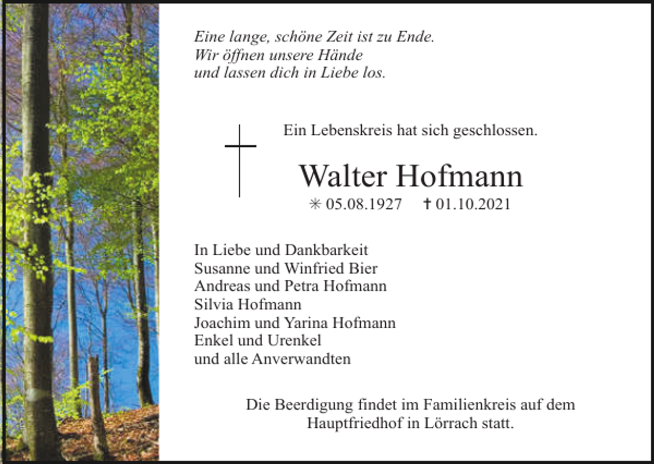 <p>Eine lange, schöne Zeit ist zu Ende.<br />Wir öffnen unsere Hände<br />und lassen dich in Liebe los.</p><p>Ein Lebenskreis hat sich geschlossen.</p><p>Walter Hofmann<br />✳ 05.08.1927</p><p>✝ 01.10.2021</p><p>In Liebe und Dankbarkeit<br />Susanne und Winfried Bier<br />Andreas und Petra Hofmann<br />Silvia Hofmann<br />Joachim und Yarina Hofmann<br />Enkel und Urenkel<br />und alle Anverwandten<br />Die Beerdigung findet im Familienkreis auf dem<br />Hauptfriedhof in Lörrach statt.</p>
