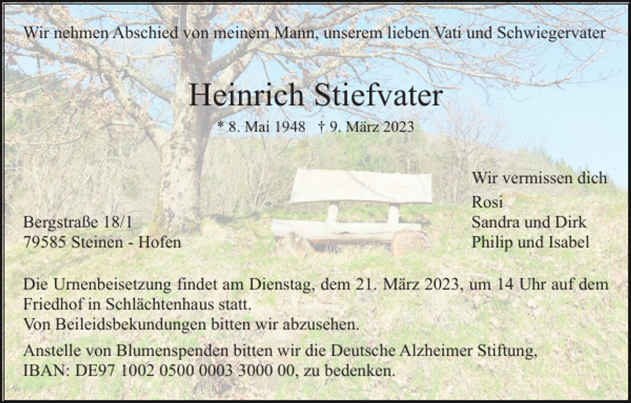 <p>Wir nehmen Abschied von meinem Mann, unserem lieben Vati und Schwiegervater</p><p>Heinrich Stiefvater<br />* 8. Mai 1948 † 9. März 2023</p><p>Bergstraße 18/1<br />79585 Steinen - Hofen</p><p>Wir vermissen dich<br />Rosi<br />Sandra und Dirk<br />Philip und Isabel</p><p>Die Urnenbeisetzung findet am Dienstag, dem 21. März 2023, um 14 Uhr auf dem<br />Friedhof in Schlächtenhaus statt.<br />Von Beileidsbekundungen bitten wir abzusehen.<br />Anstelle von Blumenspenden bitten wir die Deutsche Alzheimer Stiftung,<br />IBAN: DE97 1002 0500, zu bedenken.</p>