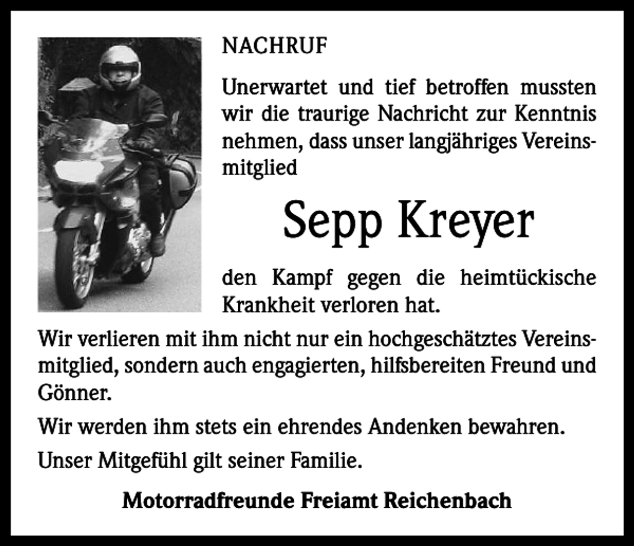 <p>NACHRUF<br />Unerwartet und tief betroffen mussten<br />wir die traurige Nachricht zur Kenntnis<br />nehmen, dass unser langjähriges Vereinsmitglied</p><p>Sepp Kreyer<br />den Kampf gegen die heimtückische<br />Krank­heit verloren hat.<br />Wir verlieren mit ihm nicht nur ein hochgeschätztes Vereinsmitglied, sondern auch engagierten, hilfsbereiten Freund und<br />Gönner.<br />Wir werden ihm stets ein ehrendes Andenken bewahren.<br />Unser Mitgefühl gilt seiner Familie.<br />Motorradfreunde Freiamt Reichenbach</p>