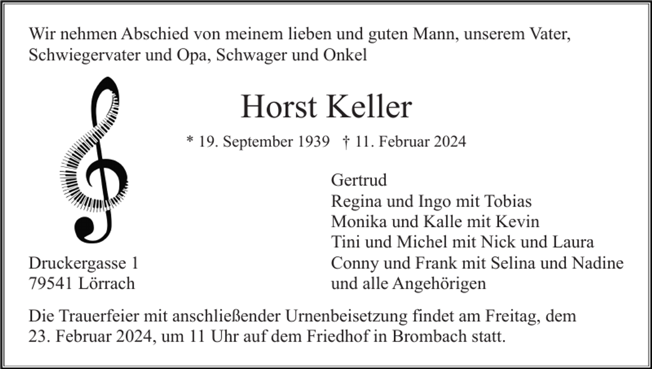 <p>Wir nehmen Abschied von meinem lieben und guten Mann, unserem Vater,<br />Schwiegervater und Opa, Schwager und Onkel</p><p>Horst Keller<br />* 19. September 1939 † 11. Februar 2024</p><p>Druckergasse 1<br />79541 Lörrach</p><p>Gertrud<br />Regina und Ingo mit Tobias<br />Monika und Kalle mit Kevin<br />Tini und Michel mit Nick und Laura<br />Conny und Frank mit Selina und Nadine<br />und alle Angehörigen</p><p>Die Trauerfeier mit anschließender Urnenbeisetzung findet am Freitag, dem<br />23. Februar 2024, um 11 Uhr auf dem Friedhof in Brombach statt.</p>