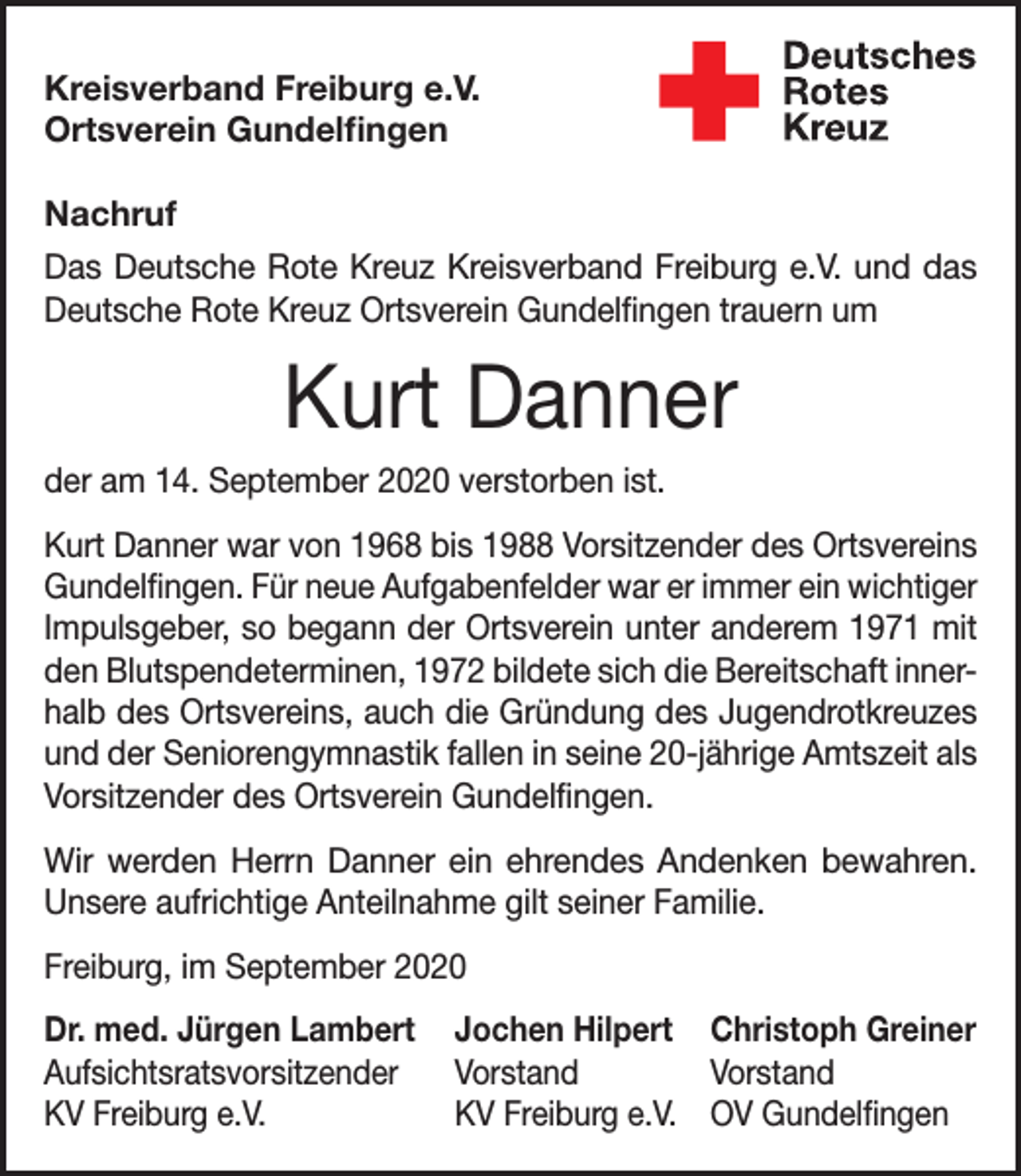 <p>Kreisverband Freiburg e.V.<br />Ortsverein Gundelfingen<br />Nachruf<br />Das Deutsche Rote Kreuz Kreisverband Freiburg e.V. und das<br />Deutsche Rote Kreuz Ortsverein Gundelfingen trauern um</p><p>Kurt Danner<br />der am 14. September 2020 verstorben ist.<br />Kurt Danner war von 1968 bis 1988 Vorsitzender des Ortsvereins<br />Gundelfingen. Für neue Aufgabenfelder war er immer ein wichtiger<br />Impulsgeber, so begann der Ortsverein unter anderem 1971 mit<br />den Blutspendeterminen, 1972 bildete sich die Bereitschaft innerhalb des Ortsvereins, auch die Gründung des Jugendrotkreuzes<br />und der Seniorengymnastik fallen in seine 20-jährige Amtszeit als<br />Vorsitzender des Ortsverein Gundelfingen.<br />Wir werden Herrn Danner ein ehrendes Andenken bewahren.<br />Unsere aufrichtige Anteilnahme gilt seiner Familie.<br />Freiburg, im September 2020<br />Dr. med. Jürgen Lambert Jochen Hilpert Christoph Greiner<br />Aufsichtsratsvorsitzender Vorstand<br />Vorstand<br />KV Freiburg e.V.<br />KV Freiburg e.V. OV Gundelfingen</p>