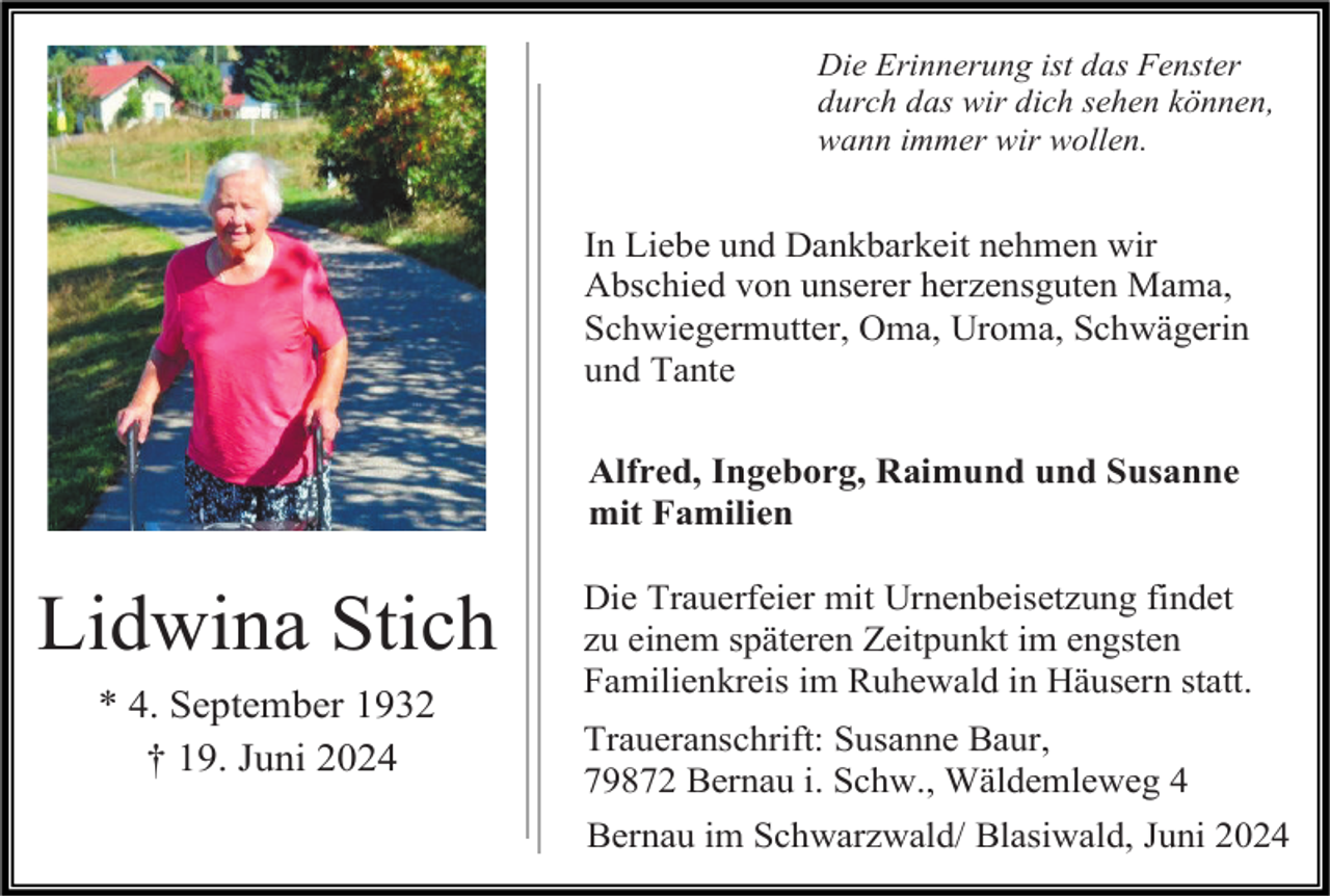 <p>Die Erinnerung ist das Fenster<br />durch das wir dich sehen können,<br />wann immer wir wollen.</p><p>In Liebe und Dankbarkeit nehmen wir<br />Abschied von unserer herzensguten Mama,<br />Schwiegermutter, Oma, Uroma, Schwägerin<br />und Tante<br />Alfred, Ingeborg, Raimund und Susanne<br />mit Familien</p><p>Lidwina Stich<br />* 4. September 1932<br />† 19. Juni 2024</p><p>Die Trauerfeier mit Urnenbeisetzung findet<br />zu einem späteren Zeitpunkt im engsten<br />Familienkreis im Ruhewald in Häusern statt.<br />Traueranschrift: Susanne Baur,<br />79872 Bernau i. Schw., Wäldemleweg 4<br />Bernau im Schwarzwald/ Blasiwald, Juni 2024</p>