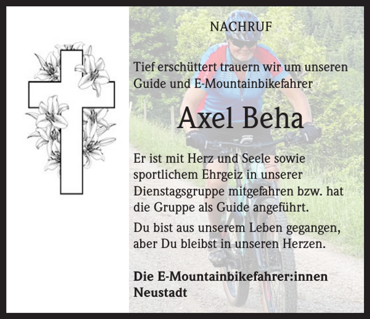 <p>NACHRUF<br />Tief erschüttert trauern wir um unseren<br />Guide und E-Mountainbikefahrer</p><p>Axel Beha<br />Er ist mit Herz und Seele sowie<br />sportlichem Ehrgeiz in unserer<br />Dienstags­gruppe mitgefahren bzw. hat<br />die Gruppe als Guide angeführt.<br />Du bist aus unserem Leben gegangen,<br />aber Du bleibst in unseren Herzen.<br />Die E-Mountainbikefahrer:innen<br />Neustadt</p>