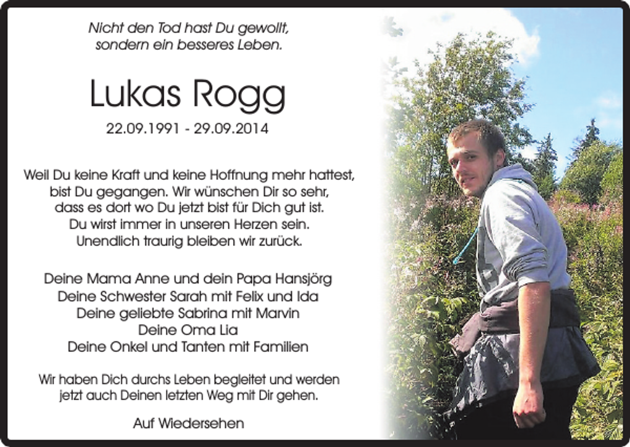 <p>Nicht den Tod hast Du gewollt,<br />sondern ein besseres Leben.</p><p>Lukas Rogg<br />22.09.1991 - 29.09.2014</p><p>Weil Du keine Kraft und keine Hoffnung mehr hattest,<br />bist Du gegangen. Wir wünschen Dir so sehr,<br />dass es dort wo Du jetzt bist für Dich gut ist.<br />Du wirst immer in unseren Herzen sein.<br />Unendlich traurig bleiben wir zurück.</p><p>Deine Mama Anne und dein Papa Hansjörg<br />Deine Schwester Sarah mit Felix und Ida<br />Deine geliebte Sabrina mit Marvin<br />Deine Oma Lia<br />Deine Onkel und Tanten mit Familien<br />Wir haben Dich durchs Leben begleitet und werden<br />jetzt auch Deinen letzten Weg mit Dir gehen.</p><p>Auf Wiedersehen</p>