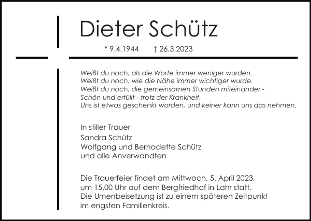 <p>Dieter Schütz<br />* 9.4.1944</p><p>† 26.3.2023</p><p>Weißt du noch, als die Worte immer weniger wurden.<br />Weißt du noch, wie die Nähe immer wichtiger wurde.<br />Weißt du noch, die gemeinsamen Stunden miteinander Schön und erfüllt - trotz der Krankheit.<br />Uns ist etwas geschenkt worden, und keiner kann uns das nehmen.</p><p>In stiller Trauer<br />Sandra Schütz<br />Wolfgang und Bernadette Schütz<br />und alle Anverwandten<br />Die Trauerfeier findet am Mittwoch, 5. April 2023,<br />um 15.00 Uhr auf dem Bergfriedhof in Lahr statt.<br />Die Urnenbeisetzung ist zu einem späteren Zeitpunkt<br />im engsten Familienkreis.</p>
