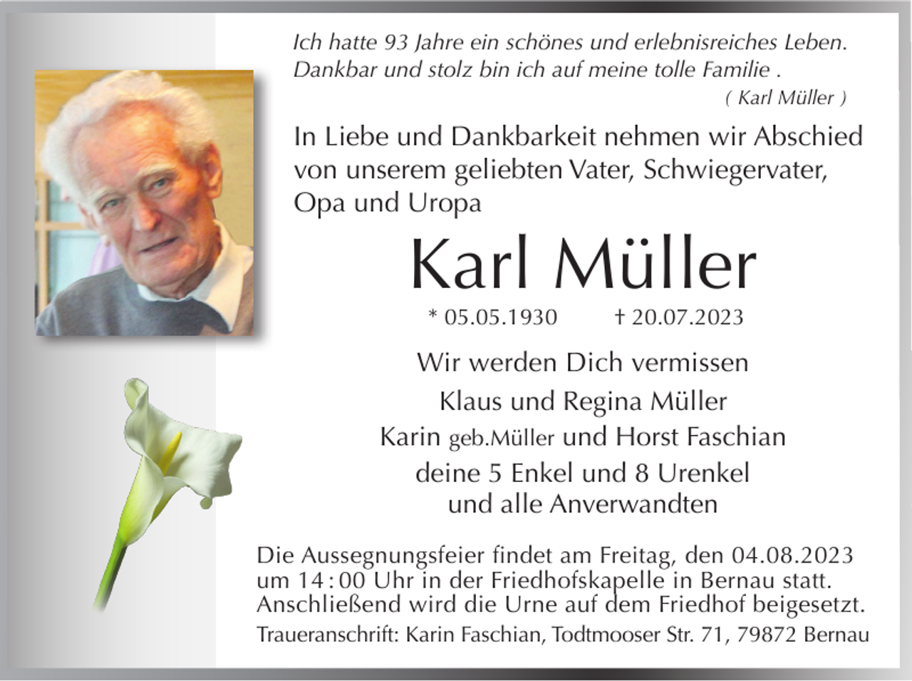 <p>Ich hatte 93 Jahre ein schönes und erlebnisreiches Leben.<br />Dankbar und stolz bin ich auf meine tolle Familie .<br />( Karl Müller )</p><p>In Liebe und Dankbarkeit nehmen wir Abschied<br />von unserem geliebten Vater, Schwiegervater,<br />Opa und Uropa</p><p>Karl Müller<br />* 05.05.1930</p><p>† 20.07.2023</p><p>Wir werden Dich vermissen<br />Klaus und Regina Müller<br />Karin geb.Müller und Horst Faschian<br />deine 5 Enkel und 8 Urenkel<br />und alle Anverwandten<br />Die Aussegnungsfeier findet am Freitag, den 04.08.2023<br />um 14 : 00 Uhr in der Friedhofskapelle in Bernau statt.<br />Anschließend wird die Urne auf dem Friedhof beigesetzt.<br />Traueranschrift: Karin Faschian, Todtmooser Str. 71, 79872 Bernau</p>