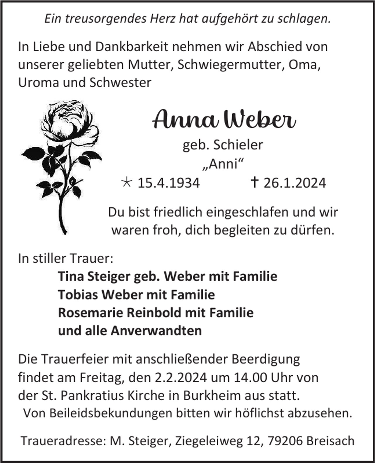 <p>Ein treusorgendes Herz hat aufgehört zu schlagen.</p><p>In Liebe und Dankbarkeit nehmen wir Abschied von<br />unserer geliebten Mutter, Schwiegermutter, Oma,<br />Uroma und Schwester</p><p>Anna Weber<br />geb. Schieler<br />„Anni“<br />* 15.4.1934<br />† 26.1.2024<br />Du bist friedlich eingeschlafen und wir<br />waren froh, dich begleiten zu dürfen.<br />In stiller Trauer:<br />Tina Steiger geb. Weber mit Familie<br />Tobias Weber mit Familie<br />Rosemarie Reinbold mit Familie<br />und alle Anverwandten<br />Die Trauerfeier mit anschließender Beerdigung<br />findet am Freitag, den 2.2.2024 um 14.00 Uhr von<br />der St. Pankratius Kirche in Burkheim aus statt.<br />Von Beileidsbekundungen bitten wir höflichst abzusehen.<br />Traueradresse: M. Steiger, Ziegeleiweg 12, 79206 Breisach</p>