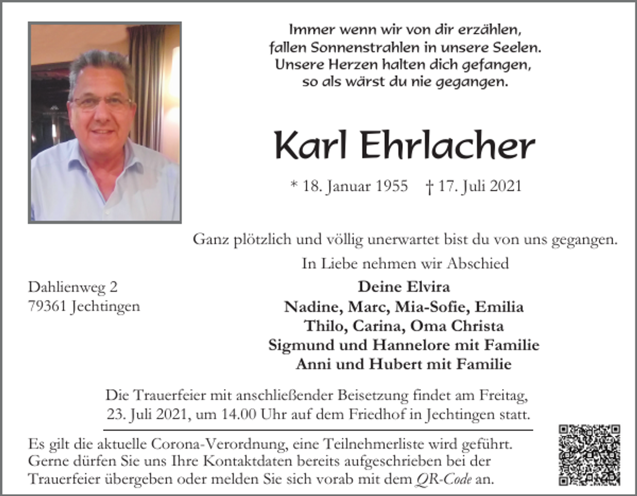 <p>Immer wenn wir von dir erzählen,<br />fallen Sonnenstrahlen in unsere Seelen.<br />Unsere Herzen halten dich gefangen,<br />so als wärst du nie gegangen.</p><p>Karl Ehrlacher<br />* 18. Januar 1955</p><p>Dahlienweg 2<br />79361 Jechtingen</p><p>† 17. Juli 2021</p><p>Ganz plötzlich und völlig unerwartet bist du von uns gegangen.<br />In Liebe nehmen wir Abschied<br />Deine Elvira<br />Nadine, Marc, Mia-Sofie, Emilia<br />Thilo, Carina, Oma Christa<br />Sigmund und Hannelore mit Familie<br />Anni und Hubert mit Familie</p><p>Die Trauerfeier mit anschließender Beisetzung findet am Freitag,<br />23. Juli 2021, um 14.00 Uhr auf dem Friedhof in Jechtingen statt.<br />Es gilt die aktuelle Corona-Verordnung, eine Teilnehmerliste wird geführt.<br />Gerne dürfen Sie uns Ihre Kontaktdaten bereits aufgeschrieben bei der<br />Trauerfeier übergeben oder melden Sie sich vorab mit dem QR-Code an.</p>