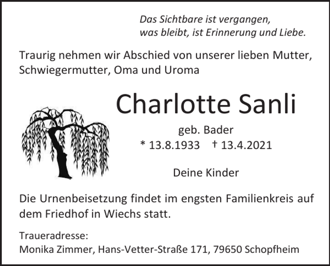 <p>Das Sichtbare ist vergangen,<br />was bleibt, ist Erinnerung und Liebe.</p><p>Traurig nehmen wir Abschied von unserer lieben Mutter,<br />Schwiegermutter, Oma und Uroma</p><p>Charlotte Sanli<br />geb. Bader<br />* 13.8.1933 † 13.4.2021<br />Deine Kinder<br />Die Urnenbeisetzung findet im engsten Familienkreis auf<br />dem Friedhof in Wiechs statt.<br />Traueradresse:<br />Monika Zimmer, Hans-Vetter-Straße 171, 79650 Schopfheim</p>