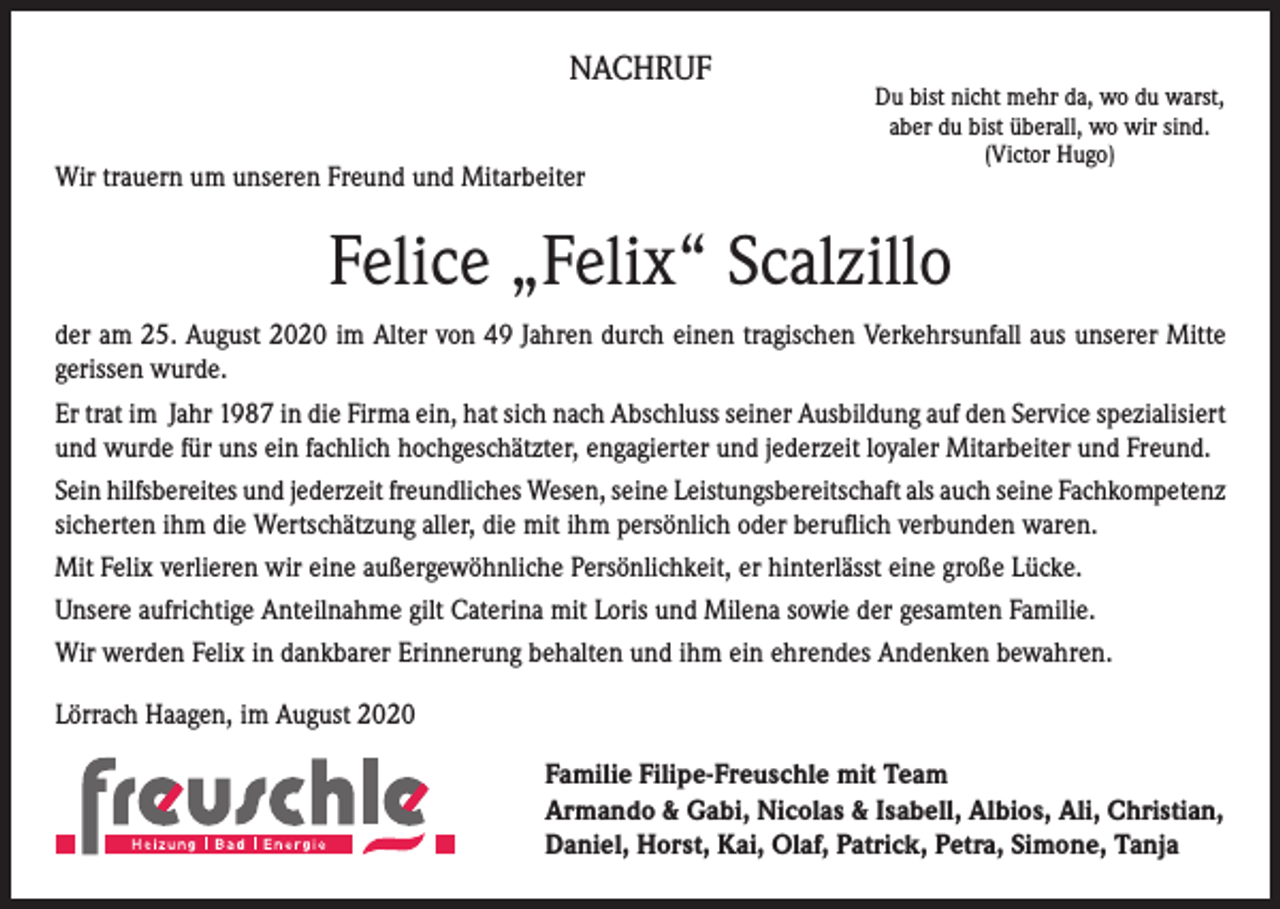 <p>NACHRUF<br />Wir trauern um unseren Freund und Mitarbeiter</p><p>Du bist nicht mehr da, wo du warst,<br />aber du bist überall, wo wir sind.<br />(Victor Hugo)</p><p>Felice „Felix“ Scalzillo<br />der am 25. August 2020 im Alter von 49 Jahren durch einen tragischen Verkehrsunfall aus unserer Mitte<br />gerissen wurde.<br />Er trat im Jahr 1987 in die Firma ein, hat sich nach Abschluss seiner Ausbildung auf den Service spezialisiert<br />und wurde für uns ein fachlich hochgeschätzter, engagierter und jederzeit loyaler Mitarbeiter und Freund.<br />Sein hilfsbereites und jederzeit freundliches Wesen, seine Leistungsbereitschaft als auch seine Fachkompetenz<br />sicherten ihm die Wertschätzung aller, die mit ihm persönlich oder beruflich verbunden waren.<br />Mit Felix verlieren wir eine außergewöhnliche Persönlichkeit, er hinterlässt eine große Lücke.<br />Unsere aufrichtige Anteilnahme gilt Caterina mit Loris und Milena sowie der gesamten Familie.<br />Wir werden Felix in dankbarer Erinnerung behalten und ihm ein ehrendes Andenken bewahren.<br />Lörrach Haagen, im August 2020<br />Familie Filipe-Freuschle mit Team<br />Armando &amp; Gabi, Nicolas &amp; Isabell, Albios, Ali, Christian,<br />Daniel, Horst, Kai, Olaf, Patrick, Petra, Simone, Tanja</p>