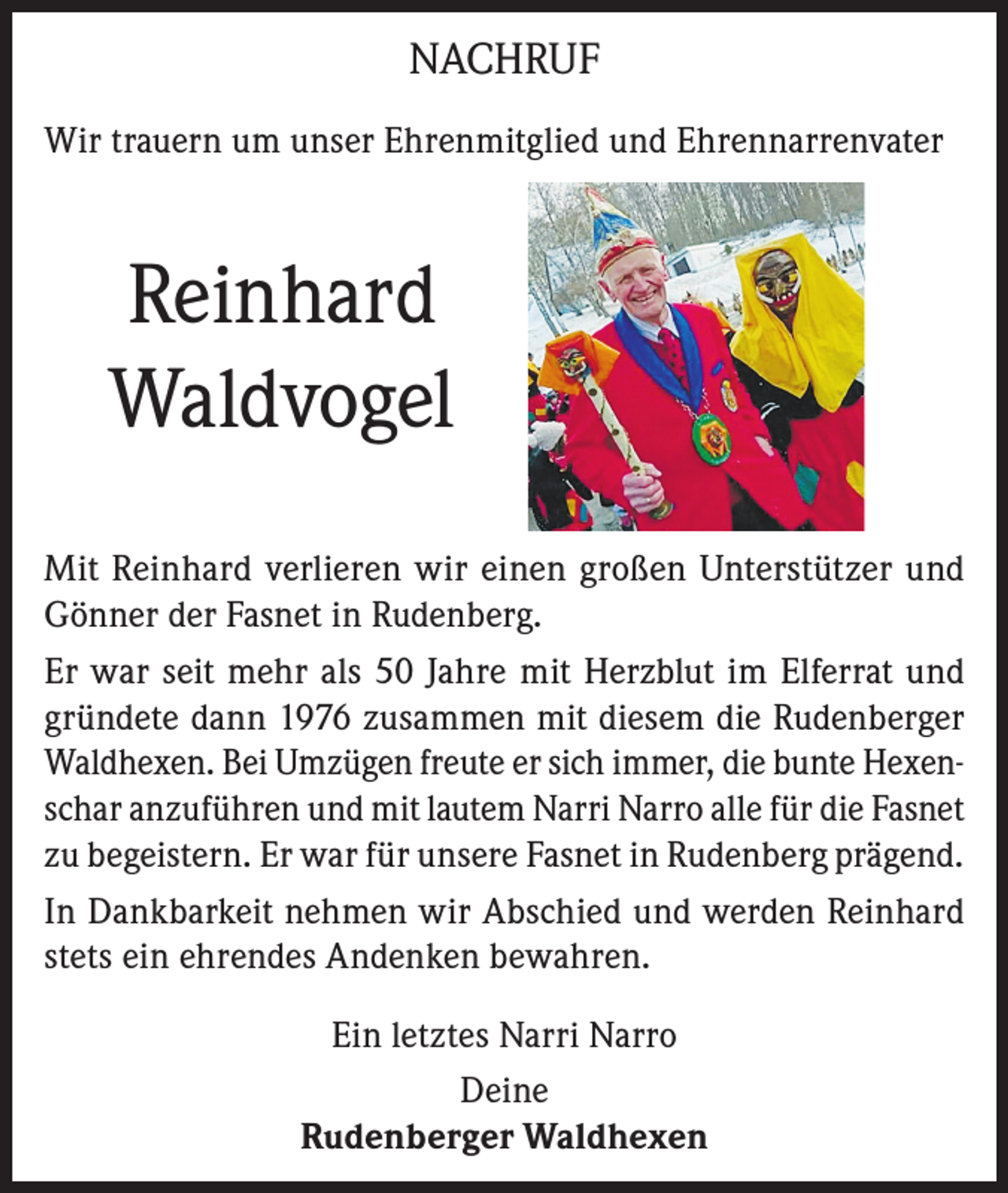 <p>NACHRUF<br />Wir trauern um unser Ehrenmitglied und Ehrennarrenvater</p><p>Reinhard<br />Waldvogel<br />Mit Reinhard verlieren wir einen großen Unterstützer und<br />Gönner der Fasnet in Rudenberg.<br />Er war seit mehr als 50 Jahre mit Herzblut im Elferrat und<br />gründete dann 1976 zusammen mit diesem die Rudenberger<br />Waldhexen. Bei Umzügen freute er sich immer, die bunte Hexenschar anzuführen und mit lautem Narri Narro alle für die Fasnet<br />zu begeistern. Er war für unsere Fasnet in Rudenberg prägend.<br />In Dankbarkeit nehmen wir Abschied und werden Reinhard<br />stets ein ehrendes Andenken bewahren.<br />Ein letztes Narri Narro<br />Deine<br />Rudenberger Waldhexen</p>