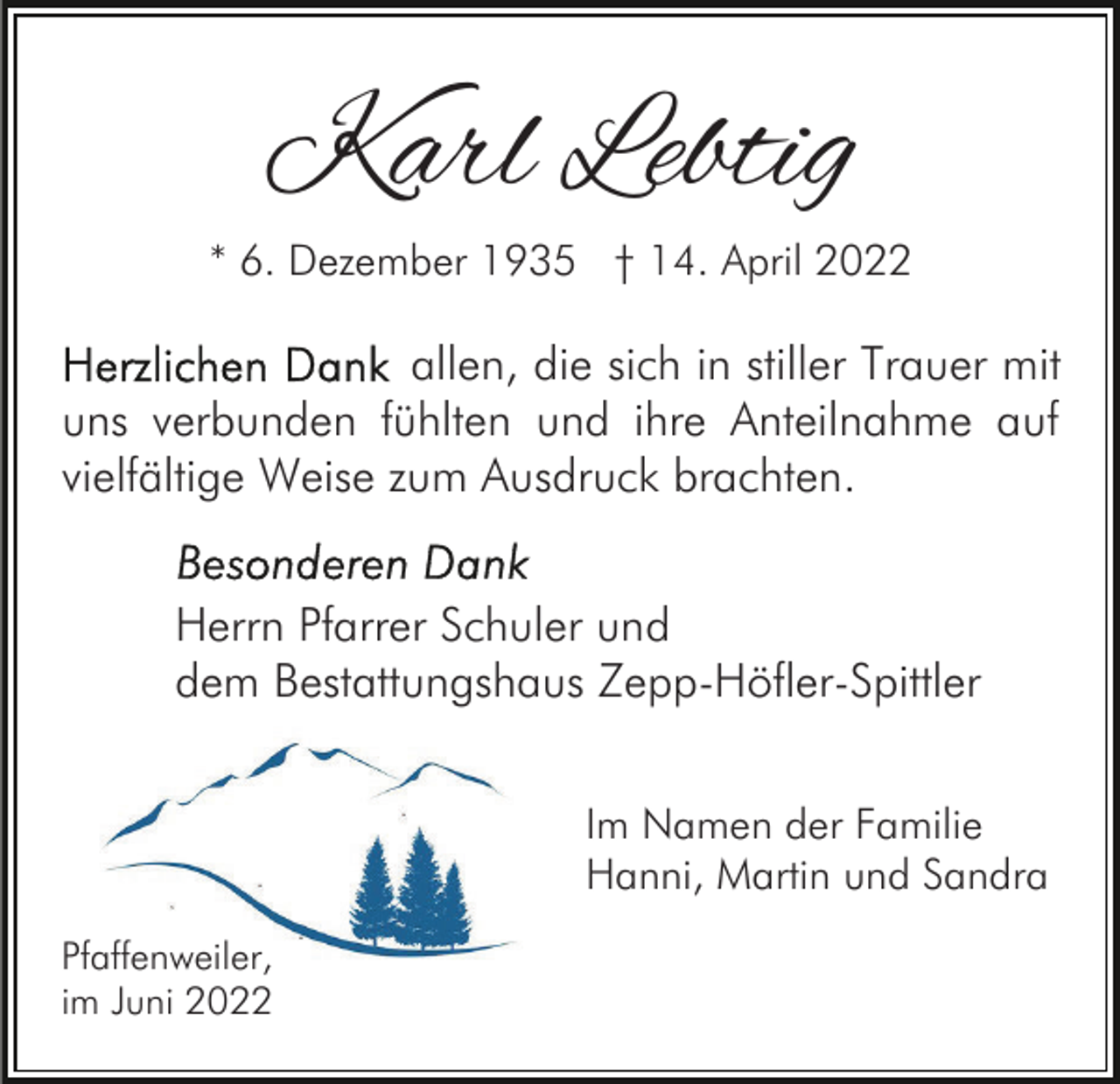 <p>Karl Lebtig</p><p>* 6. Dezember 1935 † 14. April 2022</p><p>allen, die sich in stiller Trauer mit<br />uns verbunden fühlten und ihre Anteilnahme auf<br />vielfältige Weise zum Ausdruck brachten.<br />Herrn Pfarrer Schuler und<br />dem Bestattungshaus Zepp-Höfler-Spittler<br />Im Namen der Familie<br />Hanni, Martin und Sandra<br />Pfaffenweiler,<br />im Juni 2022</p>