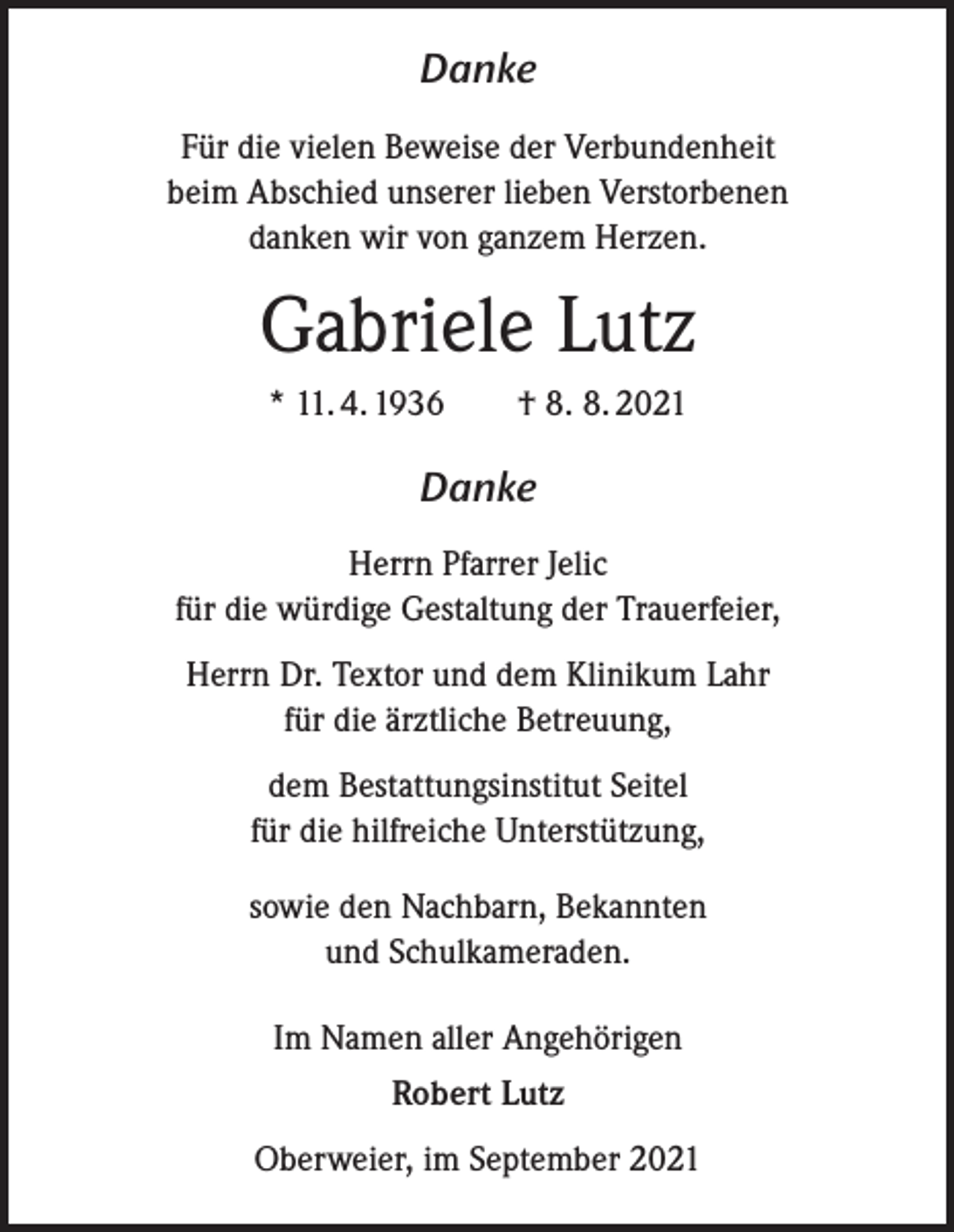 <p>Danke<br />Für die vielen Beweise der Verbundenheit<br />beim Abschied unserer lieben Verstorbenen<br />danken wir von ganzem Herzen.</p><p>Gabriele Lutz<br />* 11. 4. 1936 † 8. 8. 2021</p><p>Danke<br />Herrn Pfarrer Jelic<br />für die würdige Gestaltung der Trauerfeier,<br />Herrn Dr. Textor und dem Klinikum Lahr<br />für die ärztliche Betreuung,<br />dem Bestattungsinstitut Seitel<br />für die hilfreiche Unterstützung,<br />sowie den Nachbarn, Bekannten<br />und Schulkameraden.<br />Im Namen aller Angehörigen<br />Robert Lutz<br />Oberweier, im September 2021</p>