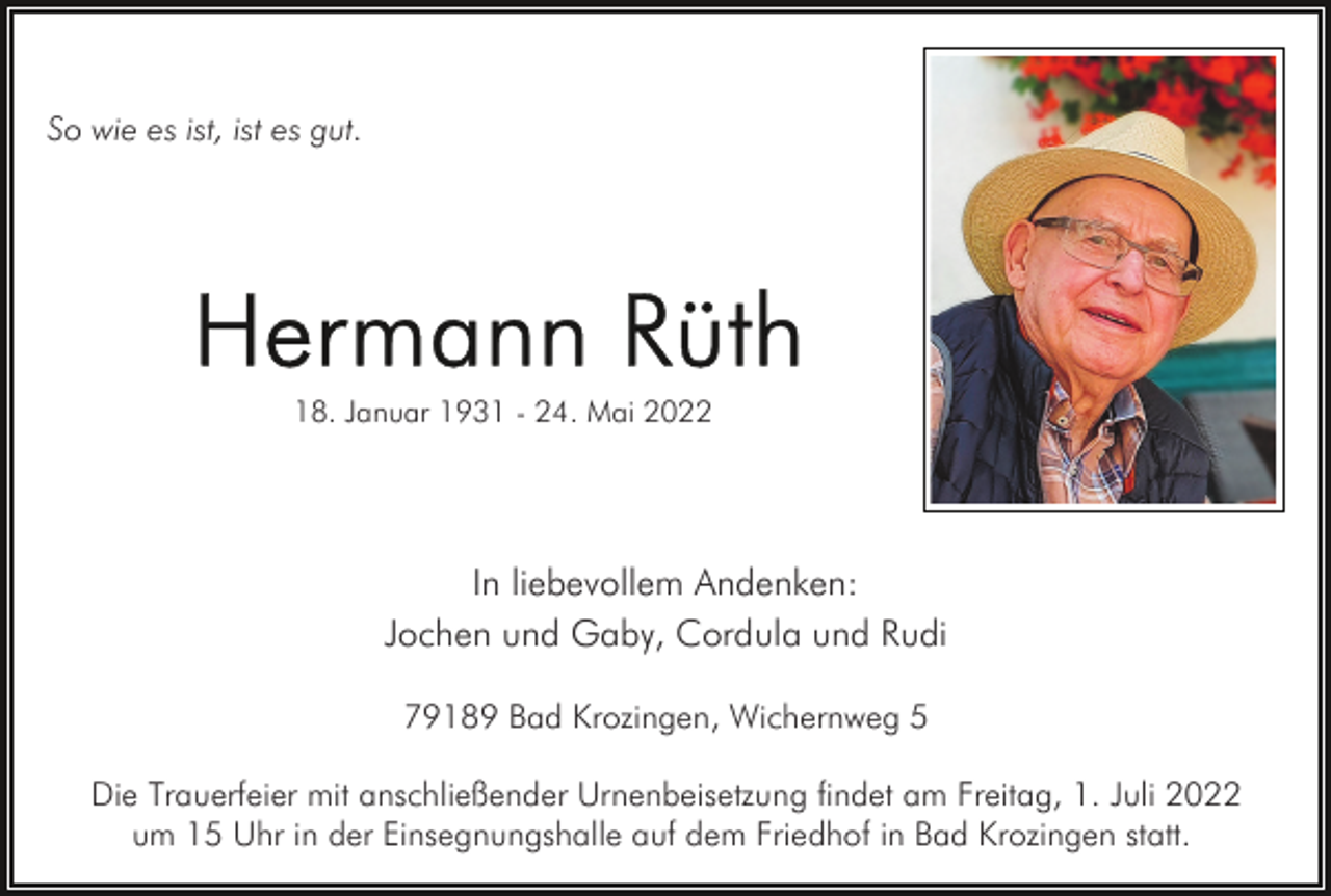 <p>So wie es ist, ist es gut.</p><p>18. Januar 1931 - 24. Mai 2022</p><p>In liebevollem Andenken:<br />Jochen und Gaby, Cordula und Rudi<br />79189 Bad Krozingen, Wichernweg 5<br />Die Trauerfeier mit anschließender Urnenbeisetzung findet am Freitag, 1. Juli 2022<br />um 15 Uhr in der Einsegnungshalle auf dem Friedhof in Bad Krozingen statt.</p>