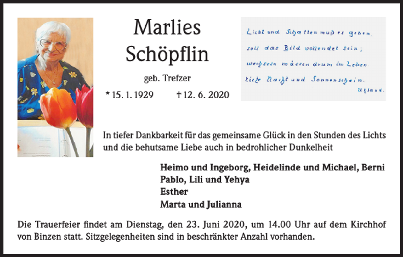 <p>Marlies<br />Schöpflin<br />geb. Trefzer<br />* 15. 1. 1929</p><p>† 12. 6. 2020</p><p>In tiefer Dankbarkeit für das gemeinsame Glück in den Stunden des Lichts<br />und die behutsame Liebe auch in bedrohlicher Dunkelheit<br />Heimo und Ingeborg, Heidelinde und Michael, Berni<br />Pablo, Lili und Yehya<br />Esther<br />Marta und Julianna<br />Die Trauerfeier findet am Dienstag, den 23. Juni 2020, um 14.00 Uhr auf dem Kirchhof<br />von Binzen statt. Sitzgelegenheiten sind in beschränkter Anzahl vorhanden.</p>