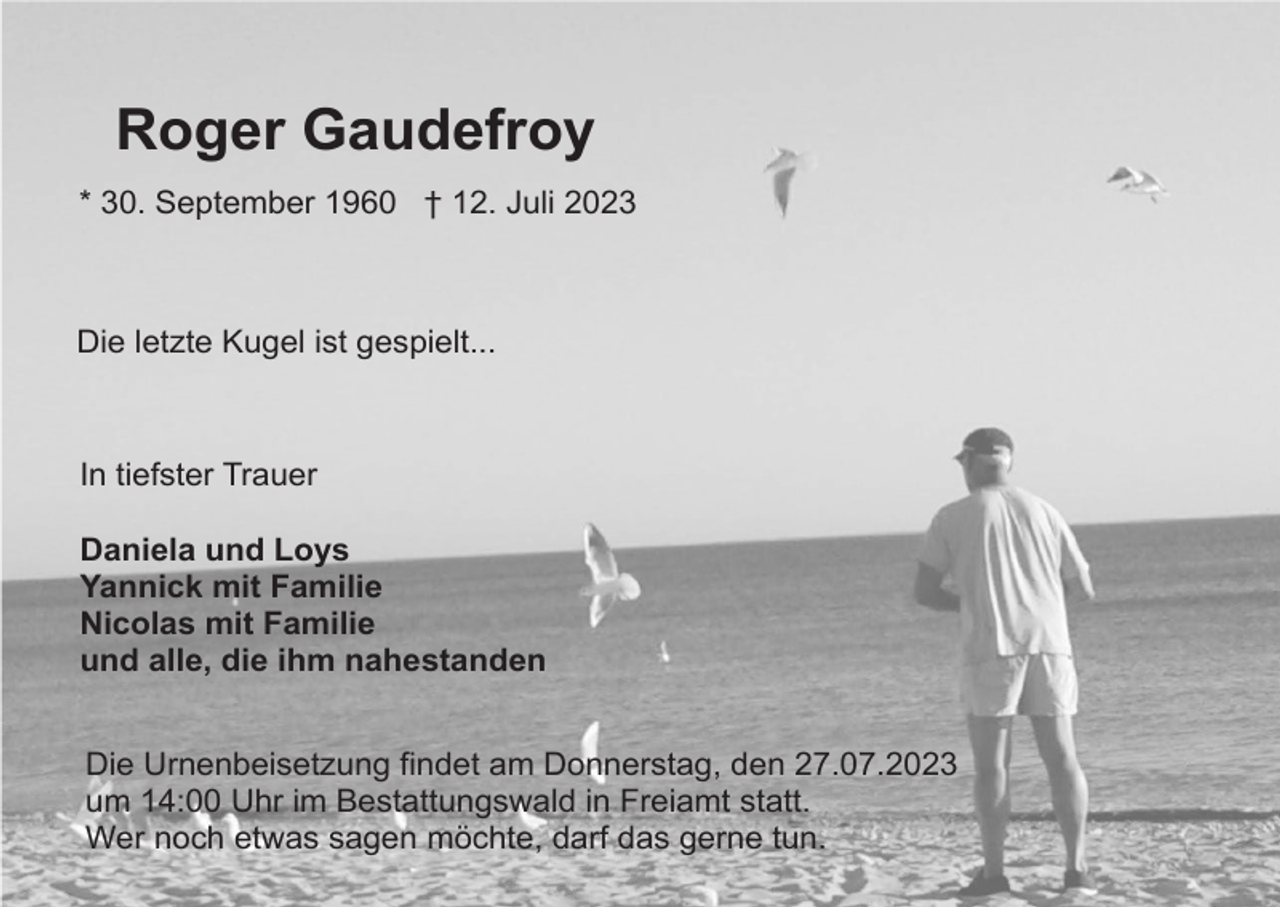 <p>Roger Gaudefroy<br />* 30. September 1960 † 12. Juli 2023</p><p>Die letzte Kugel ist gespielt...</p><p>In tiefster Trauer<br />Daniela und Loys<br />Yannick mit Familie<br />Nicolas mit Familie<br />und alle, die ihm nahestanden<br />Die Urnenbeisetzung findet am Donnerstag, den 27.07.2023<br />um 14:00 Uhr im Bestattungswald in Freiamt statt.<br />Wer noch etwas sagen möchte, darf das gerne tun.</p>
