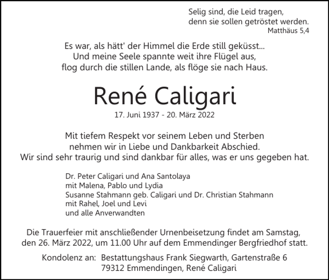 <p>Selig sind, die Leid tragen,<br />denn sie sollen getröstet werden.<br />Matthäus 5,4</p><p>Es war, als hätt' der Himmel die Erde still geküsst...<br />Und meine Seele spannte weit ihre Flügel aus,<br />flog durch die stillen Lande, als flöge sie nach Haus.</p><p>René Caligari<br />17. Juni 1937 - 20. März 2022</p><p>Mit tiefem Respekt vor seinem Leben und Sterben<br />nehmen wir in Liebe und Dankbarkeit Abschied.<br />Wir sind sehr traurig und sind dankbar für alles, was er uns gegeben hat.<br />Dr. Peter Caligari und Ana Santolaya<br />mit Malena, Pablo und Lydia<br />Susanne Stahmann geb. Caligari und Dr. Christian Stahmann<br />mit Rahel, Joel und Levi<br />und alle Anverwandten</p><p>Die Trauerfeier mit anschließender Urnenbeisetzung findet am Samstag,<br />den 26. März 2022, um 11.00 Uhr auf dem Emmendinger Bergfriedhof statt.<br />Kondolenz an: Bestattungshaus Frank Siegwarth, Gartenstraße 6<br />79312 Emmendingen, René Caligari</p>