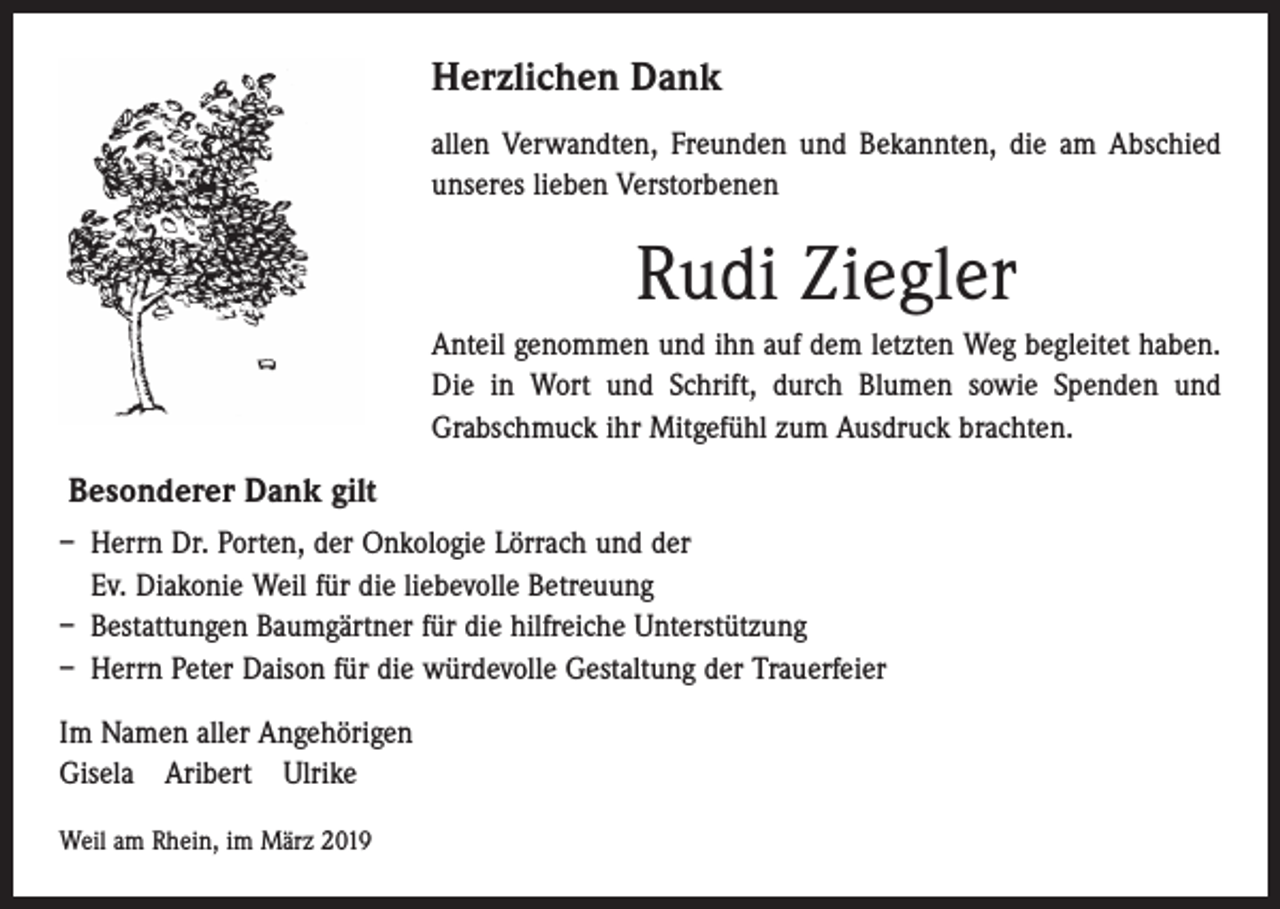 <p>Herzlichen Dank<br />allen Verwandten, Freunden und Bekannten, die am Abschied<br />­unseres lieben Verstorbenen</p><p>Rudi Ziegler<br />Anteil genommen und ihn auf dem letzten Weg begleitet haben.<br />Die in Wort und Schrift, durch Blumen sowie Spenden und<br />­Grabschmuck ihr Mitgefühl zum Ausdruck brachten.</p><p>Besonderer Dank gilt<br />– Herrn Dr. Porten, der Onkologie Lörrach und der<br />Ev. Diakonie Weil ­für die liebevolle Betreuung<br />– Bestattungen Baumgärtner für die hilfreiche Unterstützung<br />– Herrn Peter Daison für die würdevolle Gestaltung der Trauerfeier<br />Im Namen aller Angehörigen<br />Gisela Aribert Ulrike<br />Weil am Rhein, im März 2019</p>