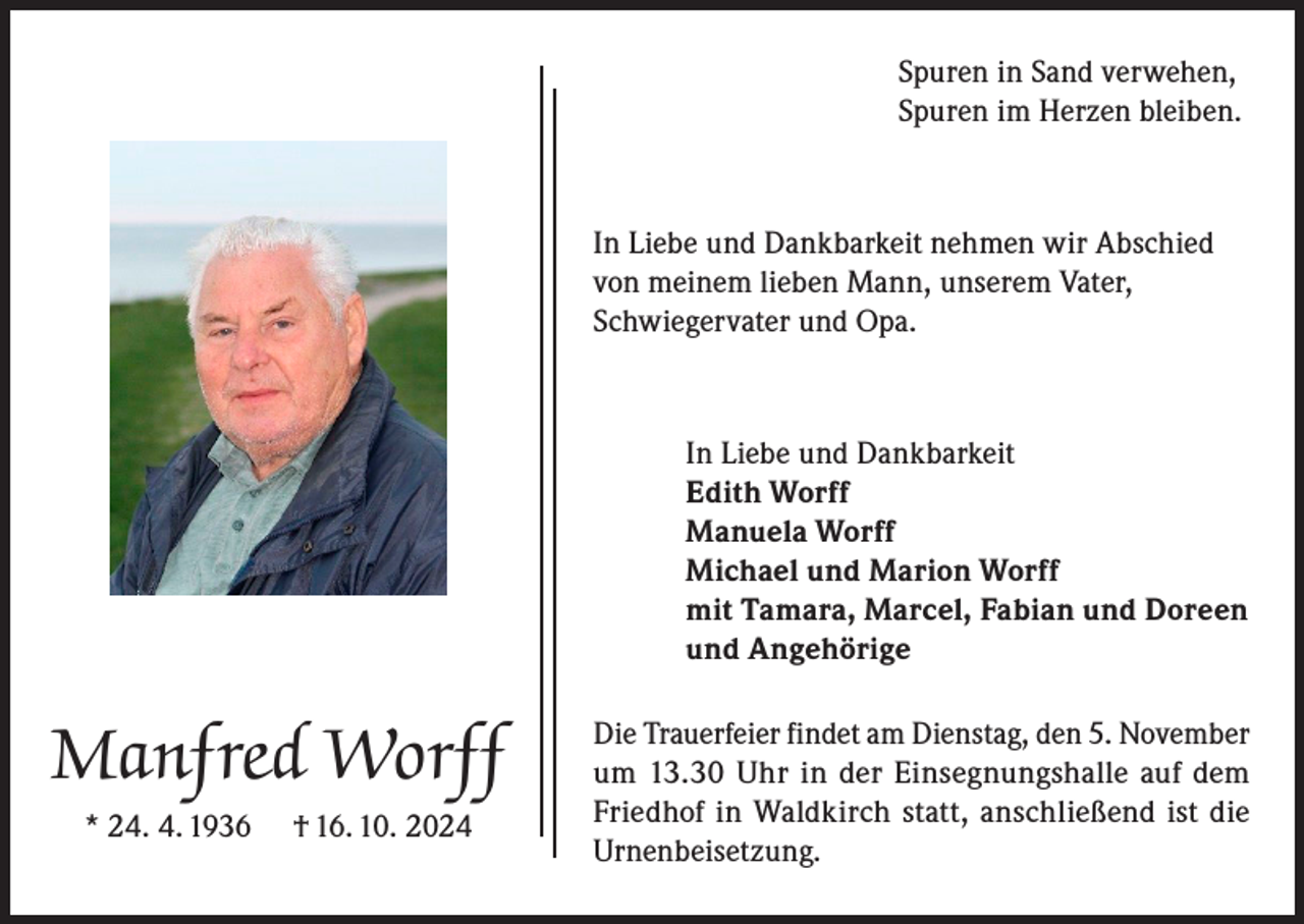 <p>Spuren in Sand verwehen,<br />Spuren im Herzen bleiben.</p><p>In Liebe und Dankbarkeit nehmen wir Abschied<br />von meinem lieben Mann, unserem Vater,<br />Schwiegervater und Opa.</p><p>In Liebe und Dankbarkeit<br />Edith Worff<br />Manuela Worff<br />Michael und Marion Worff<br />mit Tamara, Marcel, Fabian und Doreen<br />und Angehörige</p><p>Manfred Worff<br />* 24. 4. 1936</p><p>† 16. 10. 2024</p><p>Die Trauerfeier findet am Dienstag, den 5. November<br />um 13.30 Uhr in der Einsegnungshalle auf dem<br />Friedhof in Waldkirch statt, anschließend ist die<br />Urnenbeisetzung.</p>