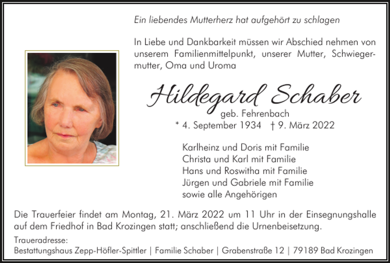 <p>Ein liebendes Mutterherz hat aufgehört zu schlagen<br />In Liebe und Dankbarkeit müssen wir Abschied nehmen von<br />unserem Familienmittelpunkt, unserer Mutter, Schwiegermutter, Oma und Uroma</p><p>Hildegard Schaber<br />geb. Fehrenbach<br />* 4. September 1934 † 9. März 2022<br />Karlheinz und Doris mit Familie<br />Christa und Karl mit Familie<br />Hans und Roswitha mit Familie<br />Jürgen und Gabriele mit Familie<br />sowie alle Angehörigen<br />Die Trauerfeier findet am Montag, 21. März 2022 um 11 Uhr in der Einsegnungshalle<br />auf dem Friedhof in Bad Krozingen statt; anschließend die Urnenbeisetzung.<br />Traueradresse:<br />Bestattungshaus Zepp-Höfler-Spittler | Familie Schaber | Grabenstraße 12 | 79189 Bad Krozingen</p>