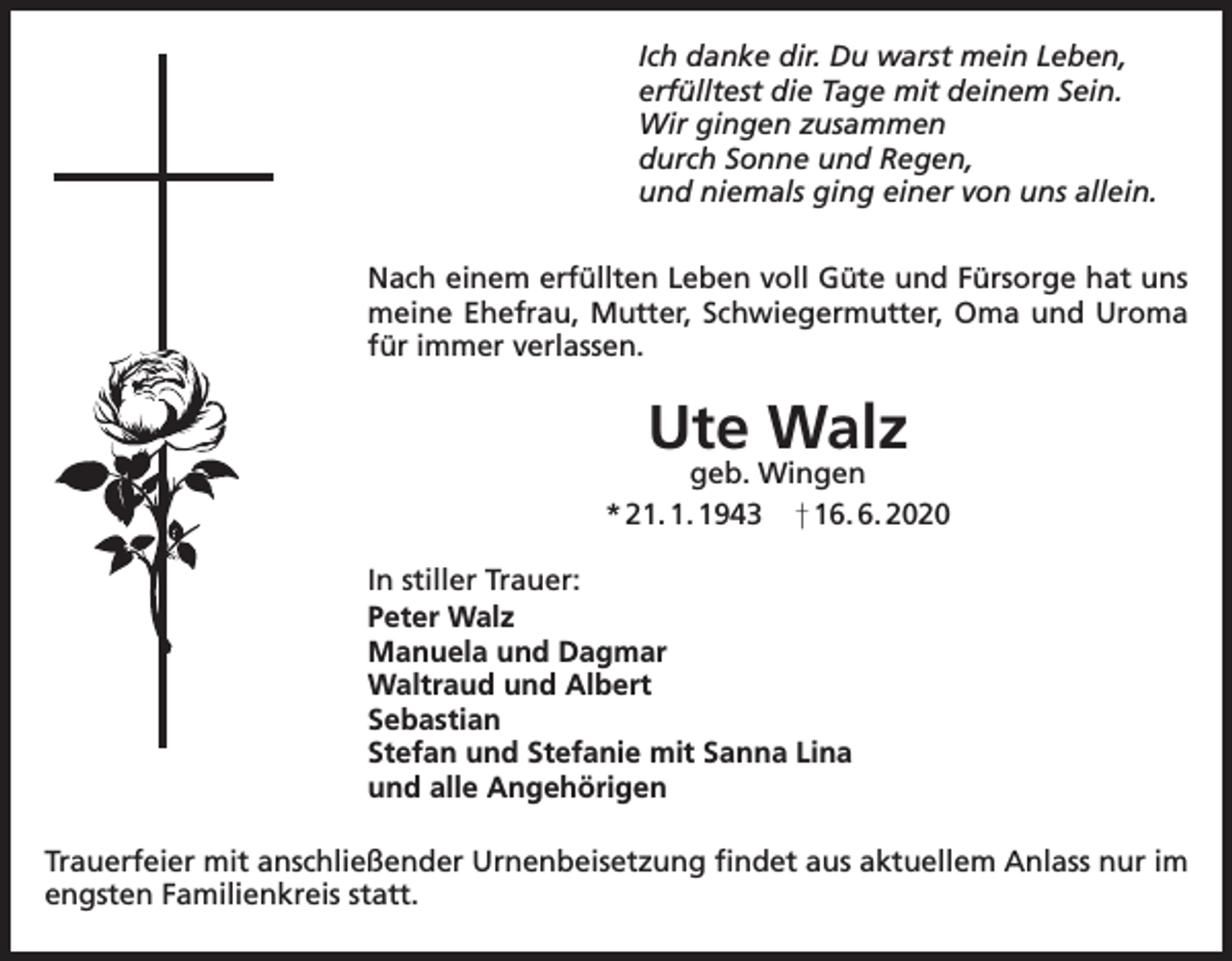 <p>Ich danke dir. Du warst mein Leben,<br />erfülltest die Tage mit deinem Sein.<br />Wir gingen zusammen<br />durch Sonne und Regen,<br />und niemals ging einer von uns allein.<br />Nach einem erfüllten Leben voll Güte und Fürsorge hat uns<br />meine Ehefrau, Mutter, Schwiegermutter, Oma und Uroma<br />für immer verlassen.</p><p>Ute Walz</p><p>geb. Wingen<br />* 21. 1. 1943 † 16. 6. 2020<br />In stiller Trauer:<br />Peter Walz<br />Manuela und Dagmar<br />Waltraud und Albert<br />Sebastian<br />Stefan und Stefanie mit Sanna Lina<br />und alle Angehörigen<br />Trauerfeier mit anschließender Urnenbeisetzung findet aus aktuellem Anlass nur im<br />engsten Familienkreis statt.</p>